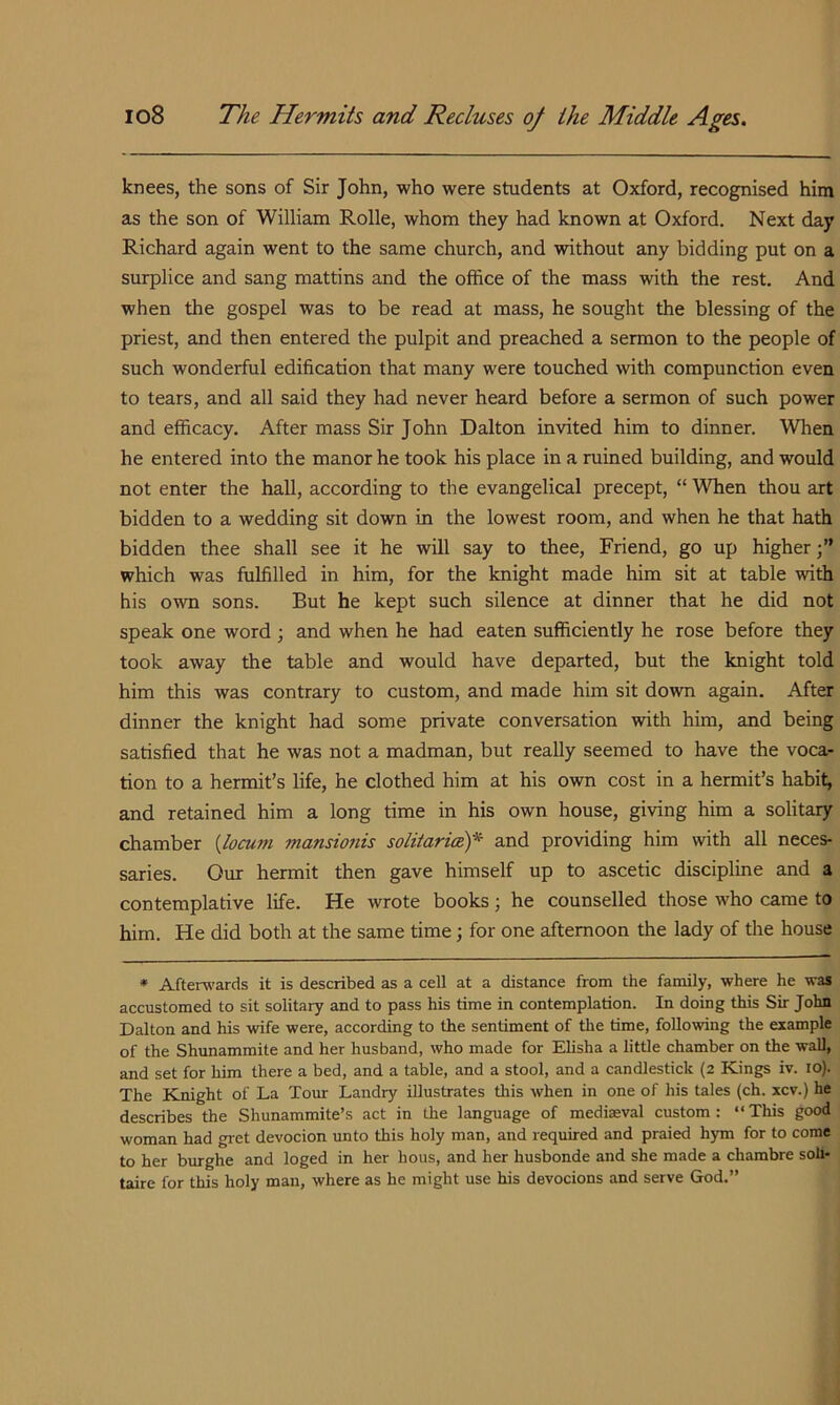 knees, the sons of Sir John, who were students at Oxford, recognised him as the son of William Rolle, whom they had known at Oxford. Next day Richard again went to the same church, and without any bidding put on a surplice and sang mattins and the office of the mass with the rest. And when the gospel was to be read at mass, he sought the blessing of the priest, and then entered the pulpit and preached a sermon to the people of such wonderful edification that many were touched with compunction even to tears, and all said they had never heard before a sermon of such power and efficacy. After mass Sir John Dalton invited him to dinner. When he entered into the manor he took his place in a ruined building, and would not enter the hall, according to the evangelical precept, “ When thou art bidden to a wedding sit down in the lowest room, and when he that hath bidden thee shall see it he will say to thee. Friend, go up higher;” which was fulfilled in him, for the knight made him sit at table with his own sons. But he kept such silence at dinner that he did not speak one word ; and when he had eaten sufficiently he rose before they took away the table and would have departed, but the knight told him this was contrary to custom, and made him sit down again. After dinner the knight had some private conversation with him, and being satisfied that he was not a madman, but really seemed to have the voca- tion to a hermit’s life, he clothed him at his own cost in a hermit’s habit, and retained him a long time in his own house, giving him a solitary chamber {locum mansionis solitaricef and providing him with all neces- saries. Our hermit then gave himself up to ascetic discipline and a contemplative life. He wrote books; he counselled those who came to him. He did both at the same time; for one afternoon the lady of the house * Afterwards it is described as a cell at a distance from the family, where he was accustomed to sit solitary and to pass his time in contemplation. In doing this Sir John Dalton and his wife were, according to the sentiment of the time, following the example of the Shunammite and her husband, who made for Elisha a little chamber on the wall, and set for him there a bed, and a table, and a stool, and a candlestick (2 Kings iv. 10). The Knight of La Tour Landry illustrates this when in one of his tales (ch. xcv.) he describes the Shunammite’s act in the language of mediaeval custom: “This good woman had gret devocion unto this holy man, and required and praied hym for to come to her burghe and loged in her hous, and her husbonde and she made a chambre soli- taire for this holy man, where as he might use his devocions and serve God.”