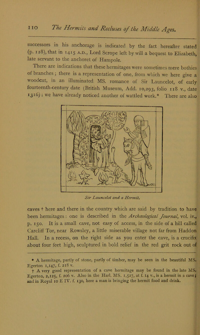 successors in his anchorage is indicated by the fact hereafter stated (p. 128), that in 1415 a.d., Lord Scrope left by will a bequest to Elizabeth, late servant to the anchoret of Hampole. There are indications that these hermitages were sometimes mere bothies of branches; there is a representation of one, from which we here give a woodcut, in an illuminated MS. romance of Sir Launcelot, of early fourteenth-century date (British Museum, Add. 10,293, folio v., date 1316) ; we have already noticed another of wattled work.* There are also Bj Sir Launcelot and a Hermit. caves + here and there in the country which are said by tradition to have been hermitages: one is described in the Archceological Journal, vol. iv., p. 150. It is a small cave, not easy of access, in the side of a hill called Cardiff Tor, near Rowsley, a little miserable village not far from Haddon Hall. In a recess, on the right side as you enter the cave, is a crucifix about four feet high, sculptured in bold relief in the red grit rock out of • A herinitage, partly of stone, partly of timber, may be seen in the beautiful MS. lilgerton I,I47) f 218 v. t A very good representation of a cave hermitage may be found in the late MS. Egerton, 2,125, f. 206 v. Also in the Harl. MS. 1,527, at f. 14 v., is a hermit in a cave;