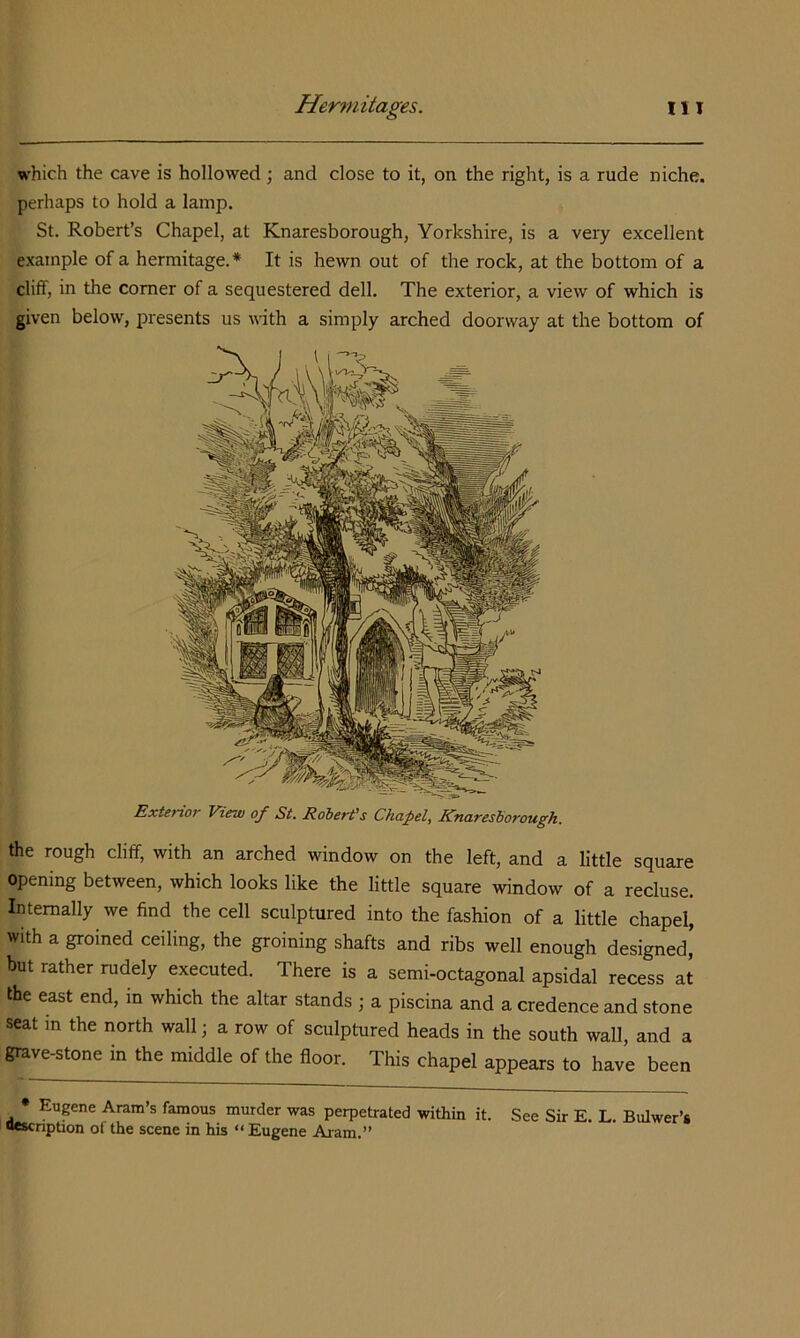 which the cave is hollowed; and close to it, on the right, is a rude niche, perhaps to hold a lamp. St. Robert’s Chapel, at Knaresborough, Yorkshire, is a very excellent example of a hermitage.* It is hewn out of the rock, at the bottom of a cliff, in the comer of a sequestered dell. The exterior, a view of which is given below, presents us with a simply arched doorway at the bottom of Exterior View of St. Robert’s Chanel, Knaresborough. the rough cliff, with an arched window on the left, and a little square opening between, which looks like the little square window of a recluse. Internally we find the cell sculptured into the fashion of a little chapel, with a groined ceiling, the groining shafts and ribs well enough designed,' but rather rudely executed. There is a semi-octagonal apsidal recess at the east end, in which the altar stands ; a piscina and a credence and stone seat in the north wall; a row of sculptured heads in the south wall, and a grave-stone in the middle of the floor. This chapel appears to have been • Eugene Aram’s famous murder was perpetrated within it. See Sir E. L. Bulwer’s wscnption ot the scene in his “ Eugene Auam.”