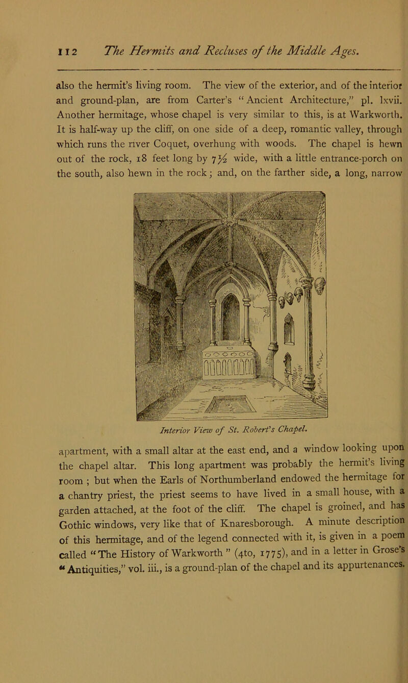 also the hermit’s living room. The view of the exterior, and of the interior and ground-plan, are from Carter’s “ Ancient Architecture,” pi, Ixvii. Another hermitage, whose chapel is very similar to this, is at Warkworth. It is half-way up the cliff, on one side of a deep, romantic valley, through which runs the nver Coquet, overhung with woods. The chapel is he\vn out of the rock, i8 feet long by 7^ wide, with a little entrance-porch on the south, also hewn in the rock; and, on the farther side, a long, narrow Interior View of St. Robert's Chapel. apartment, with a small altar at the east end, and a window looking upon the chapel altar. This long apartment was probably the hermit’s living room ; but when the Earls of Northumberland endowed the hermitage for a chantry priest, the priest seems to have lived in a small house, with a garden attached, at the foot of the cliff. The chapel is groined, and has Gothic windows, very like that of Knaresborough. A minute description of this hermitage, and of the legend connected with it, is given in a poem called “The History of Warkworth ” (4to, 1775), and in a letter in Groses “ Antiquities,” vol. iii., is a ground-plan of the chapel and its appurtenances.