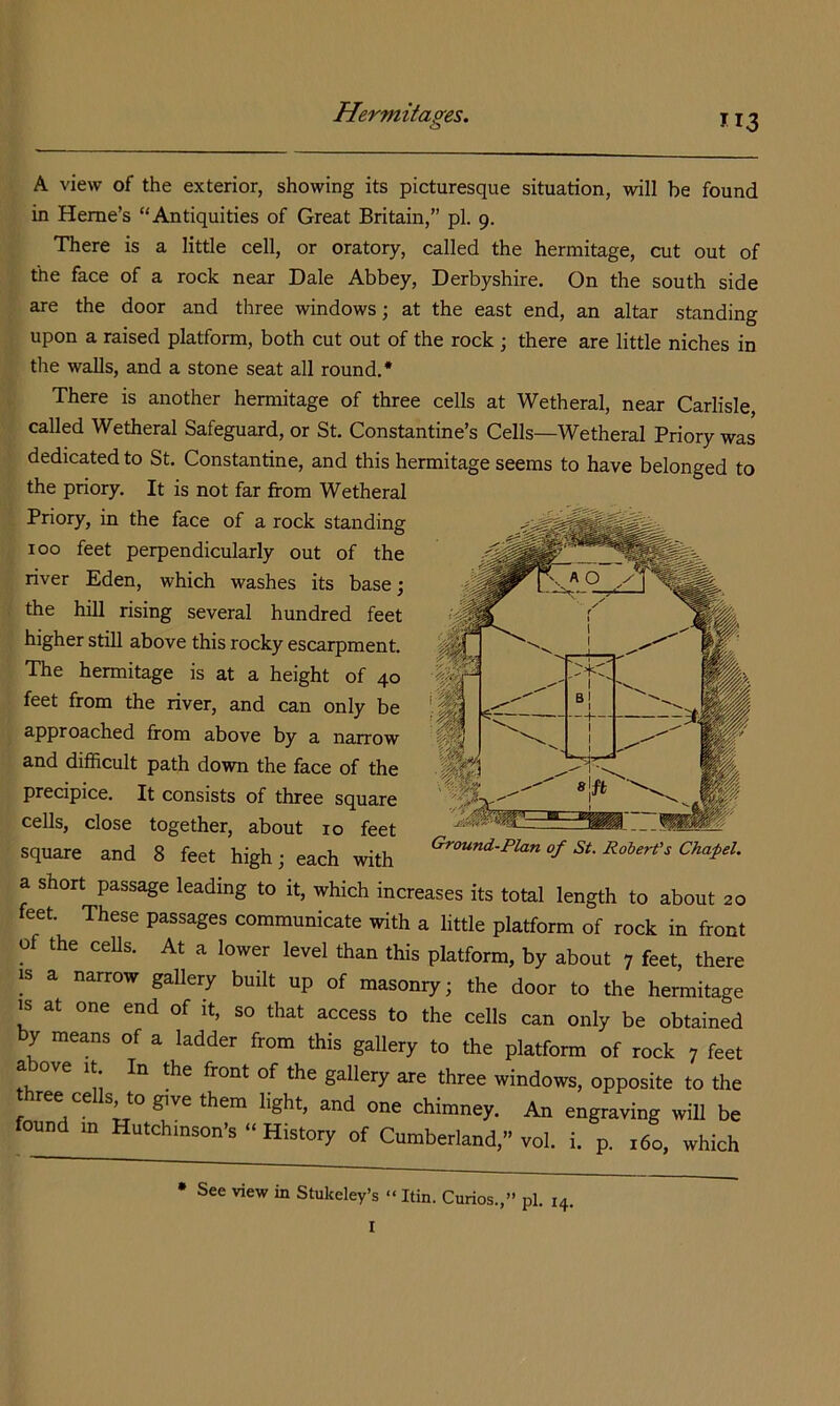 o 113 A view of the exterior, showing its picturesque situation, will be found in Heme’s “Antiquities of Great Britain,” pi. 9. There is a little cell, or oratory, called the hermitage, cut out of the face of a rock near Dale Abbey, Derbyshire. On the south side are the door and three windows; at the east end, an altar standing upon a raised platform, both cut out of the rock; there are little niches in the walls, and a stone seat all round.* There is another hermitage of three cells at Wetheral, near Carlisle, called Wetheral Safeguard, or St. Constantine’s Cells—Wetheral Priory was dedicated to St. Constantine, and this hermitage seems to have belonged to the priory. It is not far from Wetheral Priory, in the face of a rock standing 100 feet perpendicularly out of the river Eden, which washes its base; the hill rising several hundred feet higher still above this rocky escarpment. The hermitage is at a height of 40 feet from the river, and can only be approached from above by a narrow and difficult path down the face of the precipice. It consists of three square cells, close together, about 10 feet square and 8 feet high; each with a short passage leading to it, which increases its total length to about 20 feet. These passages communicate with a little platform of rock in front of the ceUs. At a lower level than this platform, by about 7 feet, there IS a narrow gallery built up of masonry; the door to the hermitage IS at one end of it, so that access to the cells can only be obtained by means of a ladder from this gallery to the platform of rock 7 feet fK gallery are three windows, opposite to the ree ce s, to ^ve them light, and one chimney. An engraving will be ound m Hutchinson’s “ History of Cumberland,” vol. i. p. 160, which J ^ ''t- 1 1 Ground-Plan of St. Robert's Chafel. • See view in Stukeley’s << Itin. Curios.,” pi. 14. I