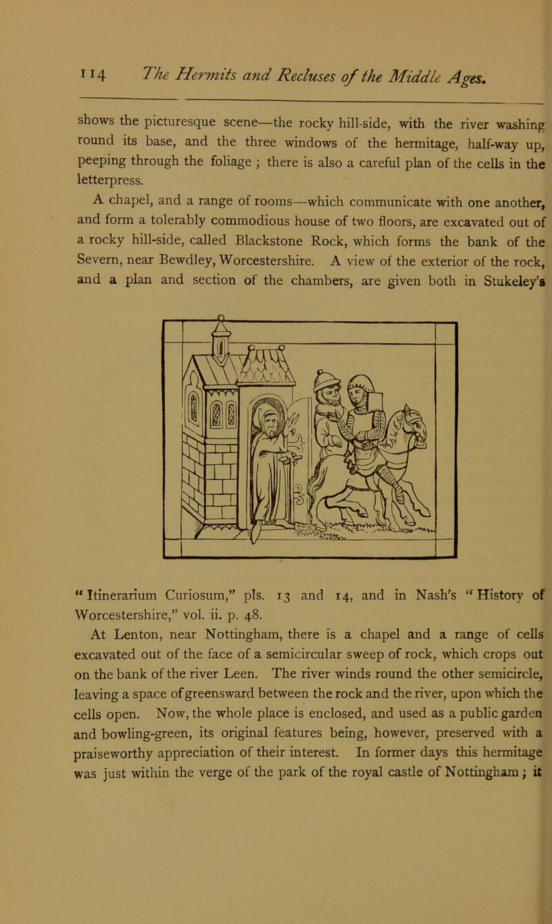 shows the picturesque scene—the rocky hill-side, with the river washing round its base, and the three windows of the hermitage, half-way up, peeping through the foliage ; there is also a careful plan of the cells in the letterpress. A chapel, and a range of rooms—which communicate with one another, and form a tolerably commodious house of two floors, are excavated out of a rocky hill-side, called Blackstone Rock, which forms the bank of the Severn, near Bewdley, Worcestershire. A view of the exterior of the rock, and a plan and section of the chambers, are given both in Stukele/s “ Itinerarium Curiosum,” pis. 13 and 14, and in Nash’s “History of Worcestershire,” vol. ii. p. 48. At Lenton, near Nottingham, there is a chapel and a range of cells excavated out of the face of a semicircular sweep of rock, which crops out on the bank of the river Leen. The river winds round the other semicircle, leaving a space of greensward between the rock and the river, upon which the cells open. Now, the whole place is enclosed, and used as a public garden and bowling-green, its original features being, however, preserved with a praiseworthy appreciation of their interest. In former days this hermitage was just within the verge of the park of the royal castle of Nottingham; it