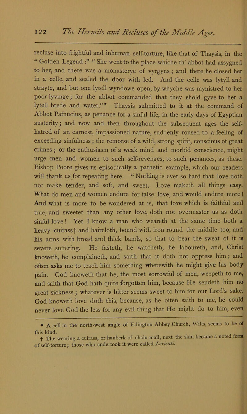 recluse into frightful and inhuman self-torture, like that of Thaysis, in the “ Golden Legend “ She went to the place whiche th’ abbot had assygned to her, and there was a monasterye of vyrgyns; and there he closed her in a celle, and sealed the door with led. And the celle was lytyll and strayte, and but one lytell wyndowe open, by whyche was mynistred to her poor lyvinge; for the abbot commanded that they shold gyve to her a lytell brede and water.”* Thaysis submitted to it at the command of Abbot Pafnucius, as penance for a sinful life, in the early days of Egyptian austerity; and now and then throughout the subsequent ages the self- hatred of an earnest, impassioned nature, suddenly roused to a feeling of exceeding sinfulness; the remorse of a wild, strong spirit, conscious of great crimes ; or the enthusiasm of a weak mind and morbid conscience, might urge men and women to such self-revenges, to such penances, as these. Bishop Poore gives us episodically a pathetic example, which our readers rvill thank us for repeating here. “ Nothing is ever so hard that love doth not make tender, and soft, and sweet. Love maketh all things easy. What do men and women endure for false love, and would endure more I And what is more to be wondered at is, that love which is faithful and true, and sweeter than any other love, doth not overmaster us as doth sinful love! Yet I know a man who weareth at the same time both a heavy cuirass f and haircloth, bound with iron round the middle too, and his arms with broad and thick bands, so that to bear the sweat of it is severe suffering. He fasteth, he watcheth, he laboureth, and, Christ knoweth, he complaineth, and saith that it doth not oppress him; and often asks me to teach him something wherewith he might give his body pain. God knoweth that he, the most sorrowful of men, weepeth to me, and saith that God hath quite forgotten him, because He sendeth him no great sickness; whatever is bitter seems sweet to him for our Lord’s sake. God knoweth love doth this, because, as he often saith to me, he could never love God the less for any evil thing that He might do to him, even * A cell in the north-west angle of Edington Abbey Church, Wilts, seems to be of this kind. t The wearing a cuirass, or hauberk of chain mail, next the sldn became a noted form of self-torture; those who undertook it were called Loricati.