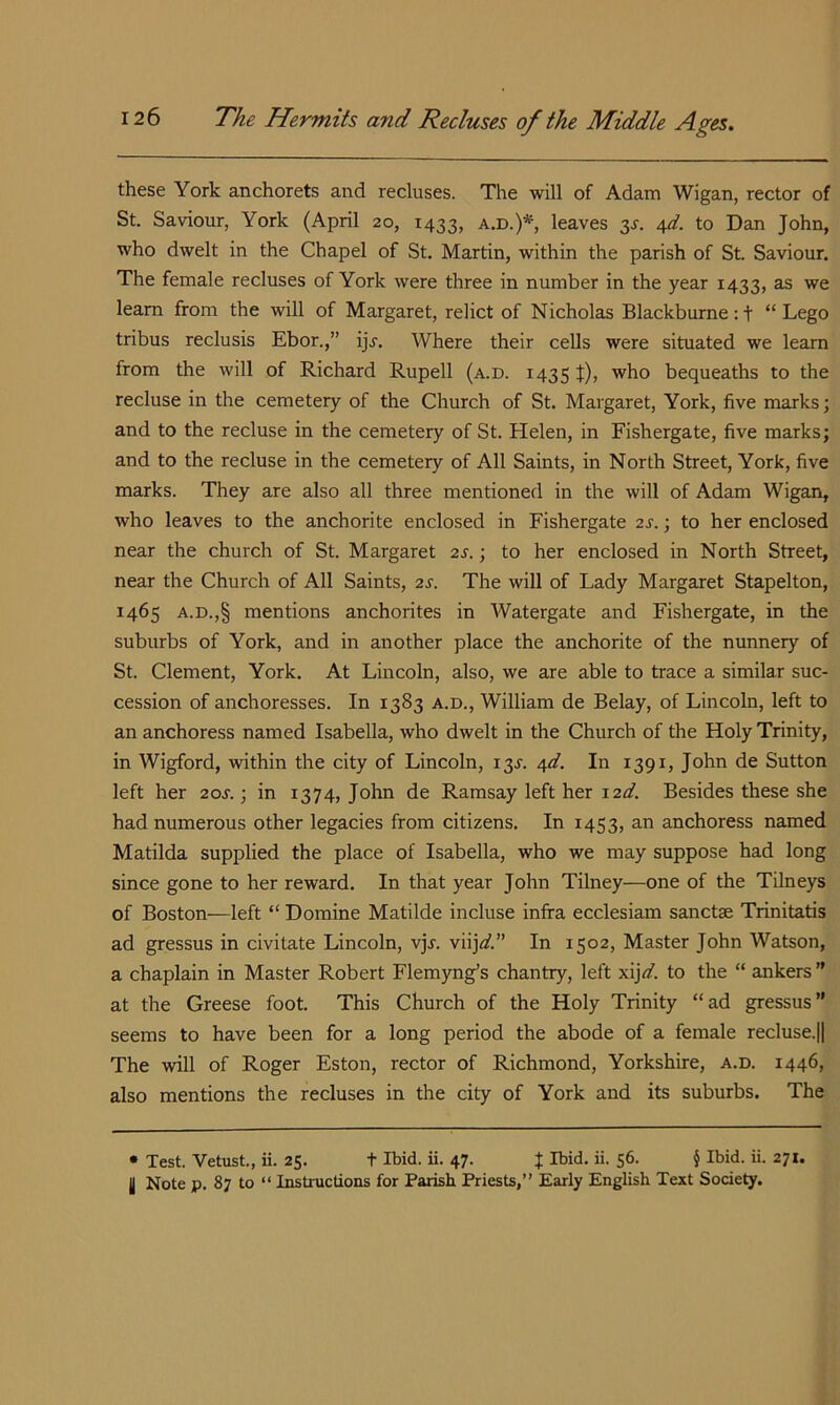 these York anchorets and recluses. The will of Adam Wigan, rector of St. Saviour, York (April 20, 1433, a.d.)*, leaves 3^. to Dan John, who dwelt in the Chapel of St. Martin, within the parish of St. Saviour. The female recluses of York were three in number in the year 1433, as we learn from the will of Margaret, relict of Nicholas Blackburne:t “Lego tribus reclusis Ebor.,” ij.f. Where their cells were situated we learn from the will of Richard Rupell (a.d. 1435 J), who bequeaths to the recluse in the cemetery of the Church of St. Margaret, York, five marks; and to the recluse in the cemetery of St. Helen, in Fishergate, five marks; and to the recluse in the cemetery of All Saints, in North Street, York, five marks. They are also all three mentioned in the will of Adam Wigan, who leaves to the anchorite enclosed in Fishergate 2s.; to her enclosed near the church of St. Margaret 2s.; to her enclosed in North Street, near the Church of All Saints, 2s. The will of Lady Margaret Stapelton, 1465 A.D.,§ mentions anchorites in Watergate and Fishergate, in the suburbs of York, and in another place the anchorite of the nunnery of St. Clement, York. At Lincoln, also, we are able to trace a similar suc- cession of anchoresses. In 1383 a.d., William de Belay, of Lincoln, left to an anchoress named Isabella, who dwelt in the Church of the Holy Trinity, in Wigford, within the city of Lincoln, 13^. 4^. In 1391, John de Sutton left her 20s.; in 1374, John de Ramsay left her i2d. Besides these she had numerous other legacies from citizens. In 1453, an anchoress named Matilda supplied the place of Isabella, who we may suppose had long since gone to her reward. In that year John Tilney—one of the Tilneys of Boston—left “ Domine Matilde incluse infra ecclesiam sanctae Trinitatis ad gressus in civitate Lincoln, vjj. viij<^.” In 1502, Master John Watson, a chaplain in Master Robert Flemyng’s chantry, left xijd to the “ ankers ” at the Greese foot. This Church of the Holy Trinity “ ad gressus ” seems to have been for a long period the abode of a female recluse.|| The will of Roger Eston, rector of Richmond, Yorkshire, a.d. 1446, also mentions the recluses in the city of York and its suburbs. The • Test. Vetust., ii. 25. t Ibid. ii. 47. J Ibid. ii. 56. § Ibid. ii. 271. I Note p. 87 to “ Instructions for Parish Priests,” Early English Text Society.