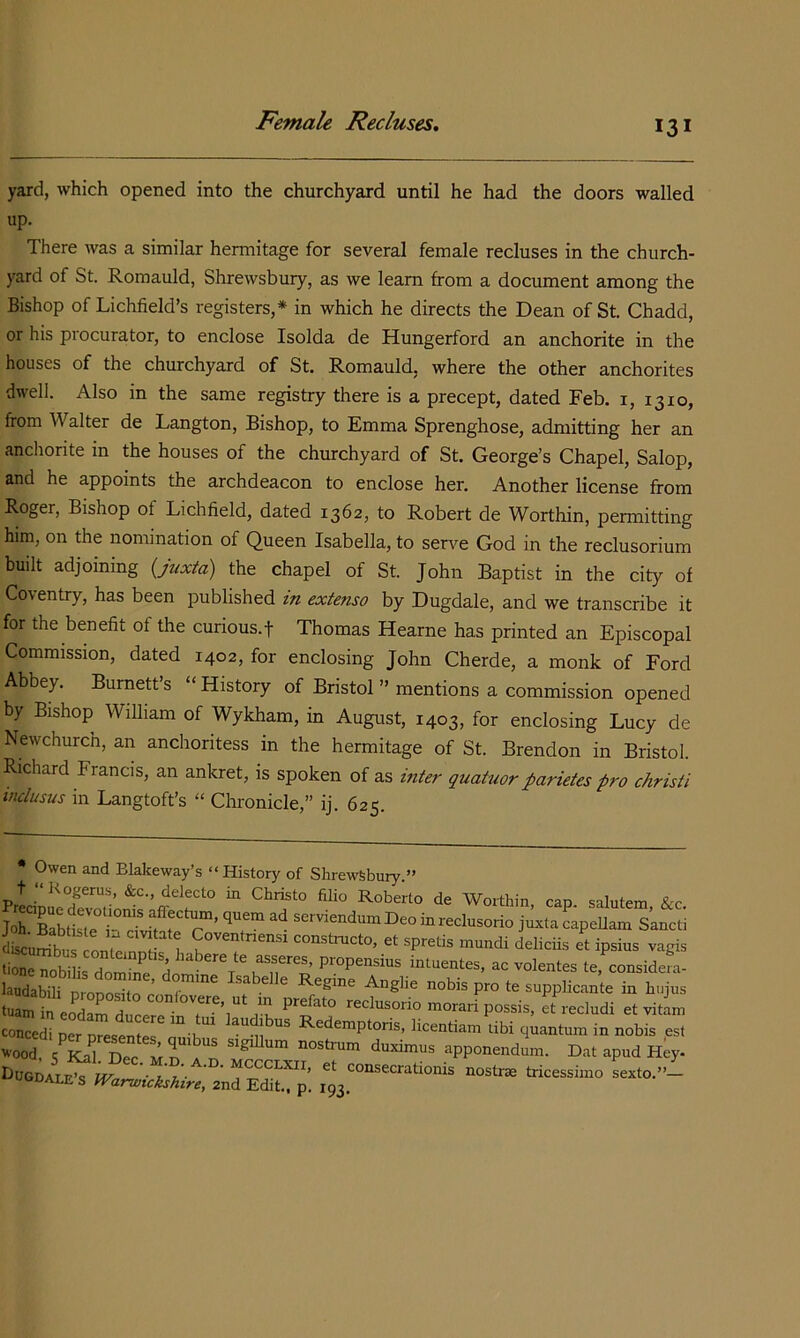 yard, which opened into the churchyard until he had the doors walled up. There was a similar hermitage for several female recluses in the church- yard of St. Romauld, Shrewsbury, as we learn from a document among the Bishop of Lichfield’s registers,* in which he directs the Dean of St. Chadd, or his procurator, to enclose Isolda de Hungerford an anchorite in the houses of the churchyard of St. Romauld, where the other anchorites dwell. Also in the same registry there is a precept, dated Feb. i, 1310, from Walter de Langton, Bishop, to Emma Sprenghose, admitting her an anchorite in the houses of the churchyard of St. George’s Chapel, Salop, and he appoints the archdeacon to enclose her. Another license from Roger, Bishop of Lichfield, dated 1362, to Robert de Worthin, permitting him, on the nomination of Queen Isabella, to serve God in the reclusorium built adjoining {juxta) the chapel of St. John Baptist in the city of Coventry, has been published in extenso by Dugdale, and we transcribe it for the benefit of the curious.f Thomas Hearne has printed an Episcopal Commission, dated 1402, for enclosing John Cherde, a monk of Ford Abbey. Burnett’s “History of Bristol ” mentions a commission opened by Bishop William of Wykham, in August, 1403, for enclosing Lucy de Newchurch, an anchoritess in the hermitage of St. Brendon in Bristol. Richard Francis, an ankret, is spoken of as inter quahior parietes p7'o chrisii inclusus in Langtoft’s “ Chronicle,” ij. 625. * Owen and Blalceway’s “History of Shrewsbury.” t “]<ogerus, &c., delecto in Christo filio Roberto de Worthin can salutem fro r'T’ ''7“ capellam s’ancd Cumt o„7 n7 ! Cova„,„e„,. constmcto. « spratis muadi delicfia at ipsius .apia Sa™.bi ird„rrH ^ '’Olames ta, considafa. laudabili nro^oS P™ supplicante in hnjus tuam in eoT a ^ reclusorio morari possis, et recludi et vitam concedi per Redemptoris, licentiam libi quantum in nobis est -ood 7LrDec apponendum. Dat apud H^y. DuGDAi.E?rr^ ‘=°“®‘=*-^tionis nostra tricessimo sexto.”- s Warwickshire, 2nd Edit, p. 193.