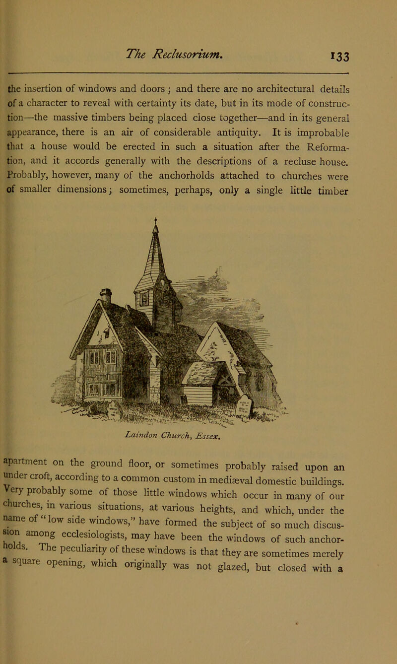 the insertion of windows and doors ; and there are no architectural details of a character to reveal with certainty its date, but in its mode of construc- tion—the massive timbers being placed close together—and in its general appearance, there is an air of considerable antiquity. It is improbable tliat a house would be erected in such a situation after the Refomia- tion, and it accords generally with the descriptions of a recluse house. Probably, however, many of the anchorholds attached to churches were of smaller dimensions; sometimes, perhaps, only a single little timber Laindon Church, Essex, apartment on the ground floor, or sometimes probably raised upon an under croft, according to a common custom in mediaeval domestic buildings. Very probably some of those little windows which occur in many of our churches, in various situations, at various heights, and which, under the name of “low side windows,” have formed the subject of so much discus- sion among ecclesiologists, may have been the windows of such anchor- The peculiarity of these windows is that they are sometimes merely a square opening, which originally was not glazed, but closed with a