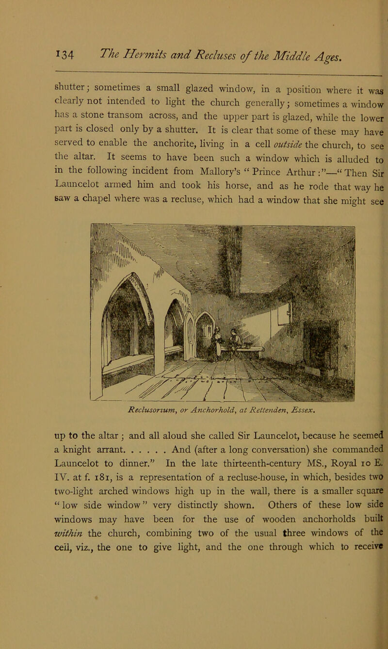 shutter; sometimes a small glazed window, in a position where it was clearly not intended to light the church generally j sometimes a window has a stone transom across, and the upper part is glazed, while the lower part is closed only by a shutter. It is clear that some of these may have served to enable the anchorite, living in a cell outside the church, to see the altar. It seems to have been such a window which is alluded to in the following incident from Mallory’s “ Prince Arthur:”—“Then Sir Launcelot armed him and took his horse, and as he rode that way he saw a chapel where was a recluse, which had a window that she might see Reclusonum, or A^ichorhold, at Rettenden, Essex. up to the altar ; and all aloud she called Sir Launcelot, because he seemed a knight arrant And (after a long conversation) she commanded Launcelot to dinner.” In the late thirteenth-century MS., Royal lo E. IV. at f. 181, is a representation of a recluse-house, in which, besides two two-light arched windows high up in the wall, there is a smaller square “ low side window ” very distinctly shown. Others of these low side windows may have been for the use of wooden anchorholds built within the church, combining two of the usual three windows of the ceil, viz., the one to give light, and the one through which to receive