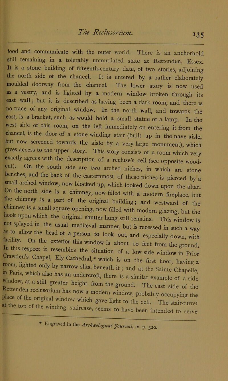135 food and communicate with the outer world. There is an anchorhold still remaining in a tolerably unmutilated state at Rettenden, Essex. It is a stone building of fifteenth-century date, of two stories, adjoining the north side of the chancel. It is entered by a rather elaborately moulded doorway from the chancel. The lower story is now used as a vestry, and is lighted by a modem window broken through its east wall; but it is described as having been a dark room, and there is no trace of any original window. In the north wall, and towards the east, is a bracket, such as would hold a small statue or a lamp. In the west side of this room, on the left immediately on entering it from the chancel, is the door of a stone winding stair (built up in the nave aisle, but now screened towards the aisle by a very large monument), which gives access to the upper story. This story consists of a room which very exactly agrees with the description of a recluse’s cell (see opposite wood- cut). On the south side are two arched niches, in which are stone benches, and the back of the easternmost of these niches is pierced by a small arched window, now blocked up, which looked down upon the altar. On the north side is a chimney, now filled with a modern fireplace, but the chimney is a part of the original building; and westward of the chimney is a small square opening, now filled with modem glazing, but the hook upon which the original shutter hung still remains. This window is not splayed m the usual mediaeval manner, but is recessed in such a way as to allow the head of a person to look out, and especially down, with laciluy. On the exterior this window is about 10 feet from the ground n this respect it resembles the situation of a low side window in Prior roZ V having a in Paris* h Z^ n Chapelle, Pans, which also has an undercroft, there is a similar example of a side «n o„, at a still greater height from the ground. The east side of 1 a fte Z fTZ T The staVturret top of the winding staircase, seems to have been intended to serve • lingraved in the Archceological Journal, IV. p. 320.
