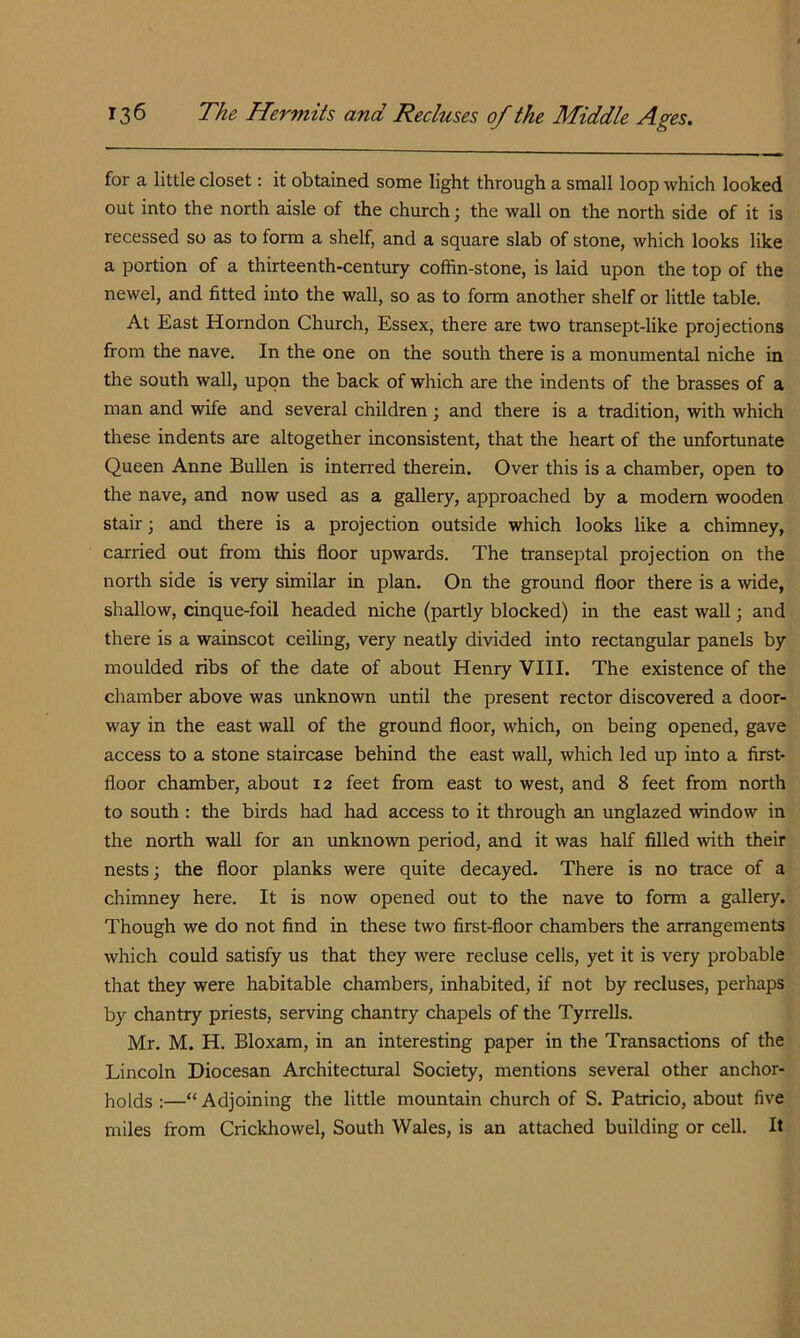 for a little closet: it obtained some light through a small loop which looked out into the north aisle of the church; the wall on the north side of it is recessed so as to form a shelf, and a square slab of stone, which looks like a portion of a thirteenth-century coffin-stone, is laid upon the top of the newel, and fitted into the wall, so as to form another shelf or little table. At East Horndon Church, Essex, there are two transept-like projections from the nave. In the one on the south there is a monumental niche in the south wall, upon the back of which are the indents of the brasses of a man and wife and several children; and there is a tradition, with which these indents are altogether inconsistent, that the heart of the unfortunate Queen Anne Bullen is interred therein. Over this is a chamber, open to the nave, and now used as a gallery, approached by a modem wooden stair; and there is a projection outside which looks like a chimney, carried out from this floor upwards. The transeptal projection on the north side is very similar in plan. On the ground floor there is a wide, shallow, cinque-foil headed niche (partly blocked) in the east wall; and there is a wainscot ceiling, very neatly divided into rectangular panels by moulded ribs of the date of about Henry VIII. The existence of the chamber above was unknown until the present rector discovered a door- way in the east wall of the ground floor, which, on being opened, gave access to a stone staircase behind the east wall, which led up into a first- floor chamber, about 12 feet from east to west, and 8 feet from north to south : the birds had had access to it through an unglazed window in the north wall for an unknown period, and it was half filled with their nests; the floor planks were quite decayed. There is no trace of a chimney here. It is now opened out to the nave to form a gallery. Though we do not find in these two first-floor chambers the arrangements which could satisfy us that they were recluse cells, yet it is very probable that they were habitable chambers, inhabited, if not by recluses, perhaps by chantry priests, serving chantry chapels of the Tyrrells. Mr. M. H. Bloxam, in an interesting paper in the Transactions of the Lincoln Diocesan Architectural Society, mentions several other anchor- holds :—“ Adjoining the little mountain church of S. Patricio, about five miles from Crickhowel, South Wales, is an attached building or cell. It