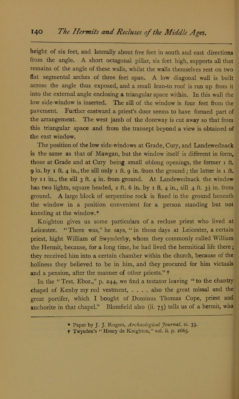 height of six feet, and laterally about five feet in south and east directions from the angle. A short octagonal pillar, six feet high, supports aU that remains of the angle of these walls, whilst the walls themselves rest on two flat segmental arches of three feet span. A low diagonal wall is built across the angle thus exposed, and a small lean-to roof is run up from it into the external angle enclosing a triangular space within. In this wall the low side-window is inserted. The sill of the window is four feet firom the pavement. Further eastward a priest’s door seems to have formed part of the arrangement. The west jamb of the doorway is cut away so that from this triangular space and from the transept beyond a view is obtained of the east window. The position of the low side-windows at Grade, Cury, and Landewednack is the same as that of Mawgan, but the window itself is different in form, those at Grade and at Cury being small oblong openings, the former i ft. 9 in. by i ft. 4 in., the sill only i ft. 9 in. from the ground ; the latter is 1 ft. by II in., the sill 3 ft. 4 in. from ground. At Landewednack the window has two lights, square headed, 2 ft. 6 in. by i ft. 4 in., sill 4 ft. 3^ in. from ground. A large block of serpentine rock is fixed in the ground beneath the window in a position convenient for a person standing but not kneeling at the window.* Knighton gives us some particulars of a recluse priest who lived at Leicester. “ There was,” he says, “ in those days at Leicester, a certain priest, hight William of Swynderby, whom they commonly called William the Hermit, because, for a long time, he had lived the hermitical life there; they received him into a certain chamber within the church, because of the holiness they believed to be in him, and they procured for him victuals and a pension, after the manner of other priests.” t In the “ Test. Ebor.,” p. 244, we find a testator leaving “ to the chantry chapel of Kenby my red vestment, .... also the great missal and the great portifer, which I bought of Dominus Thomas Cope, priest and anchorite in that chapel.” Blomfield also (ii. 75) tells us of a hemiit, who • Paper by J. J. Rogers, Archaological youmal, xi. 33. t Twysden’s “ Henry de ELnighton,” vol. ii. p. 2665.