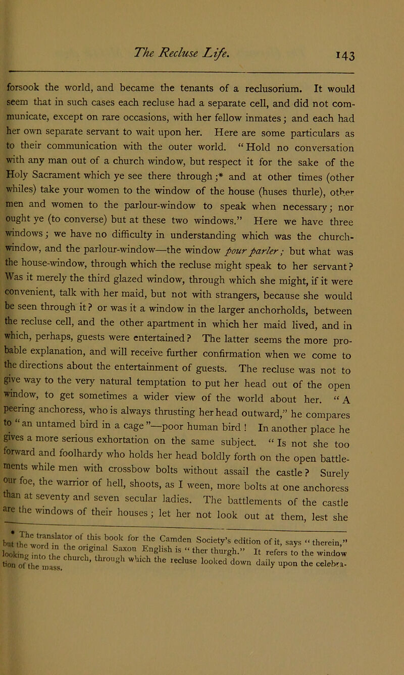 forsook the world, and became the tenants of a reclusorium. It would seem that in such cases each recluse had a separate cell, and did not com- municate, except on rare occasions, with her fellow inmates; and each had her own separate servant to wait upon her. Here are some particulars as to their communication with the outer world, “ Hold no conversation with any man out of a church window, but respect it for the sake of the Holy Sacrament which ye see there through and at other times (other whiles) take your women to the window of the house (buses thurle), other men and women to the parlour-window to speak when necessary; nor ought ye (to converse) but at these two windows.” Here we have three windows; we have no difficulty in understanding which was the church- window, and the parlour-window—the window pour parler ; but what was the house-window, through which the recluse might speak to her servant ? Was it merely the third glazed window, through which she might, if it were convenient, talk with her maid, but not with strangers, because she would be seen through it? or was it a window in the larger anchorholds, between the recluse cell, and the other apartment in which her maid lived, and in which, perhaps, guests were entertained? The latter seems the more pro- bable explanation, and will receive further confirmation when we come to the directions about the entertainment of guests. The recluse was not to give way to the very natural temptation to put her head out of the open window, to get sometimes a wider view of the world about her. “ A peering anchoress, who is always thrusting her head outward,” he compares to ‘ an untamed bird in a cage ”—poor human bird ! In another place he gives a more serious exhortation on the same subject. “ Is not she too forward and foolhardy who holds her head boldly forth on the open battle- ments while men with crossbow bolts without assail the castle ? Surely our foe, the warrior of hell, shoots, as I ween, more bolts at one anchoress than at seventy and seven secular ladies. The battlements of the castle are the windows of their houses; let her not look out at them, lest she hut tL word I , “ therein,» lookin Jnto the S It refers to the window