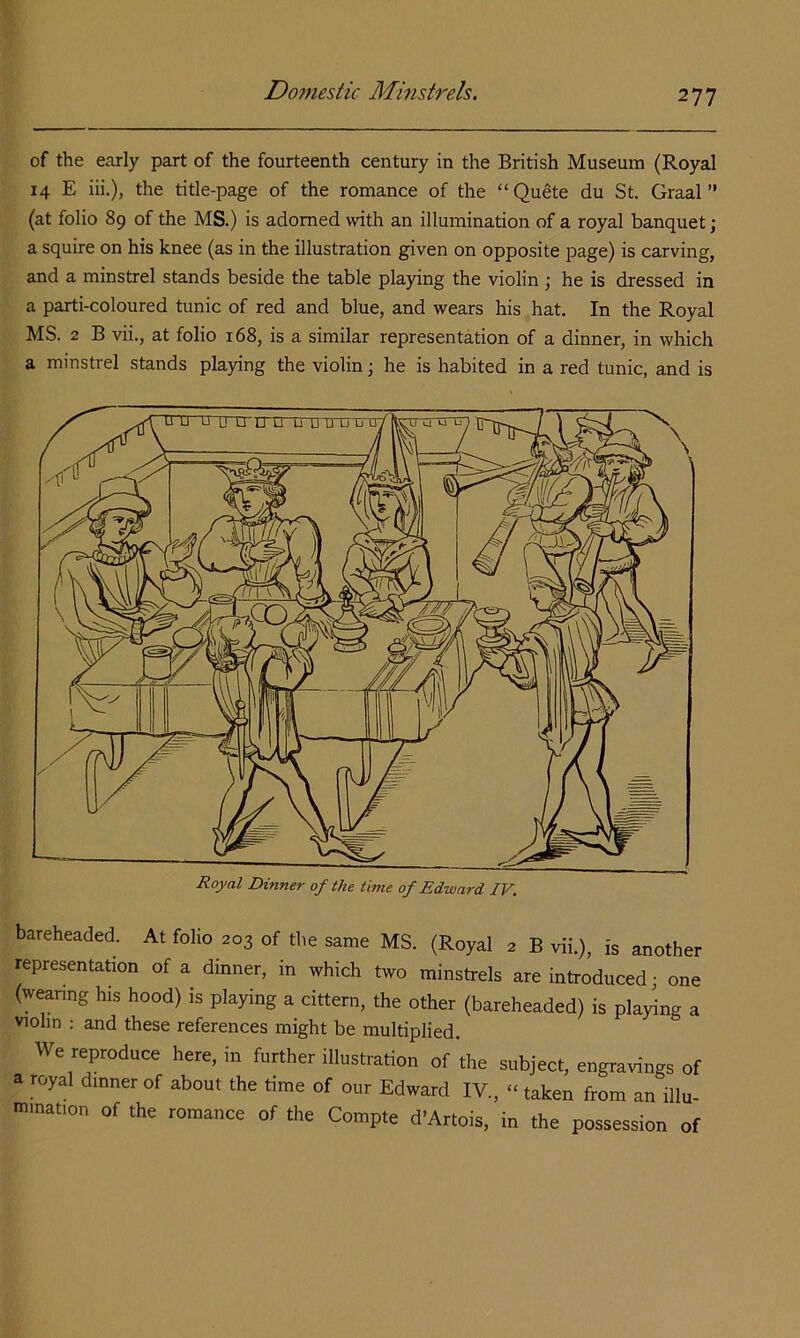 of the Ccorly part of the fourteenth century in the British Museum (Royal 14 E iii.), the title-page of the romance of the “Quete du St. Graal ” (at folio 89 of the MS.) is adorned with an illumination of a royal banquet • a squire on his knee (as in the illustration given on opposite page) is carving, and a minstrel stands beside the table playing the violin ; he is dressed in a parti-coloured tunic of red and blue, and wears his hat. In the Royal MS. 2 B vii., at folio 168, is a similar representation of a dinner, in which a minstrel stands playing the violin; he is habited in a red tunic, and is Royal Dinne7- of the time of Edward IV. bareheaded. At folio 203 of the same MS. (Royal 2 B vii.), is another representation of a dinner, in which two minstrels are introduced; one (weanng his hood) is playing a cittern, the other (bareheaded) is playing a violin : and these references might be multiplied. We reproduce here, in further illustration of the subject, engravings of a royal dinner of about the time of our Edward IV., “ taken from an illu- mination of the romance of the Compte d’Artois, in the possession of