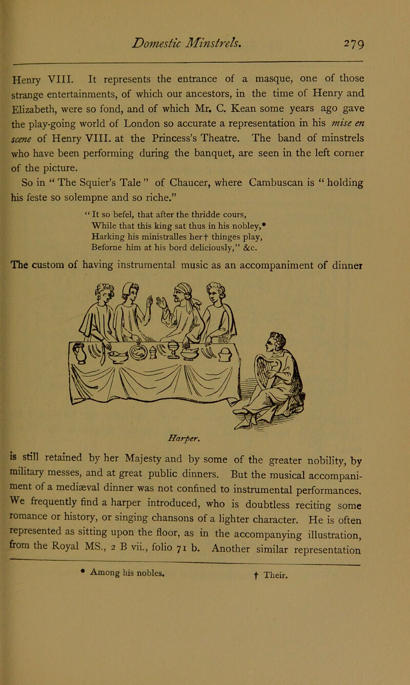 Heniy VIII. It represents the entrance of a masque, one of those strange entertainments, of which our ancestors, in the time of Henry and Elizabeth, were so fond, and of which Mr, C. Kean some years ago gave the play-going world of London so accurate a representation in his mise m scene of Henry VIII. at the Princess’s Theatre. The band of minstrels who have been performing during the banquet, are seen in the left corner of the picture. So in “ The Squier’s Tale ” of Chaucer, where Cambuscan is “ holding his feste so solempne and so riche.” “ It so befel, that after the thridde cours, While that this king sat thus in his nobley,* Harking his ministralles herf thinges play, Befome him at his bord dehciously,” &c. The custom of having instrumental music as an accompaniment of dinner is still retained by her Majesty and by some of the greater nobility, by military messes, and at great public dinners. But the musical accompani- ment of a mediaeval dinner was not confined to instrumental performances. We frequently find a harper introduced, who is doubtless reciting some romance or history, or singing chansons of a lighter character. He is often represented as sitting upon the floor, as in the accompanying illustration, fi’om the Royal MS., 2 B vii., folio 71b. Another similar representation • Among his nobles, t Their.