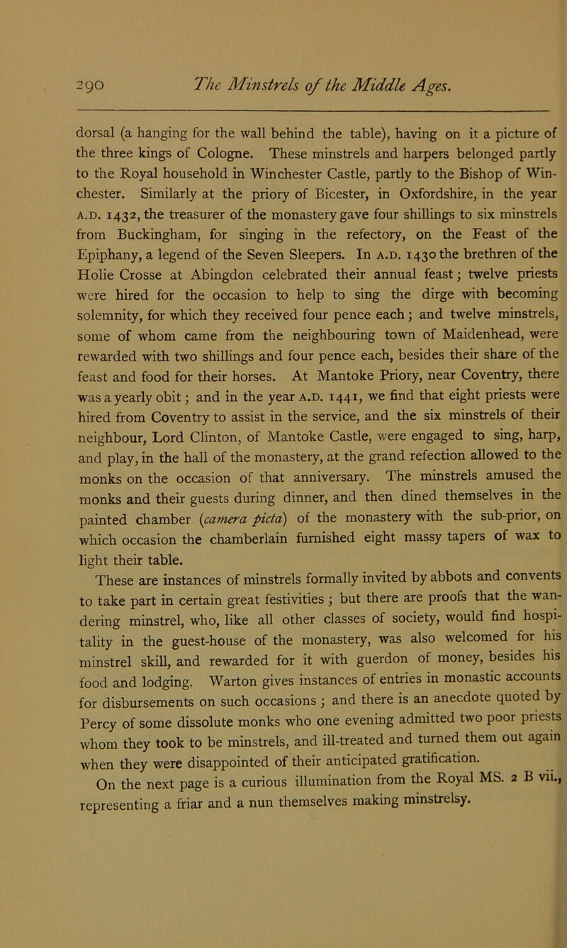 dorsal (a hanging for the wall behind the table), having on it a picture of the three kings of Cologne. These minstrels and harpers belonged partly to the Royal household in Winchester Castle, partly to the Bishop of Win- chester, Similarly at the priory of Bicester, in Oxfordshire, in the year A.D. 1432, the treasurer of the monastery gave four shillings to six minstrels from Buckingham, for singing in the refectory, on the Feast of the Epiphany, a legend of the Seven Sleepers. In a.d. 1430 the brethren of the Holie Crosse at Abingdon celebrated their annual feast; twelve priests were hired for the occasion to help to sing the dirge with becoming solemnity, for which they received four pence each; and twelve minstrels, some of whom came from the neighbouring town of Maidenhead, were rewarded with two shillings and four pence each, besides their share of the feast and food for their horses. At Mantoke Priory, near Coventry, there was a yearly obit; and in the year a.d, 1441, we find that eight priests were hired from Coventry to assist in the service, and the six minstrels of their neighbour. Lord Clinton, of Mantoke Castle, were engaged to sing, harp, and play, in the hall of the monastery, at the grand refection allowed to the monks on the occasion of that anniversary. The minstrels amused the monks and their guests during dinner, and then dined themselves in the painted chamber {camera picta) of the monastery with the sub-prior, on which occasion the chamberlain furnished eight massy tapers of wax to light their table. These are instances of minstrels formally invited by abbots and convents to take part in certain great festivities ; but there are proofs that the wan- dering minstrel, who, like all other classes of society, would find hospi- tality in the guest-house of the monastery, was also welcomed for his minstrel skill, and rewarded for it with guerdon of money, besides his food and lodging. Warton gives instances of entries in monastic accounts for disbursements on such occasions ; and there is an anecdote quoted by Percy of some dissolute monks who one evening admitted two poor priests whom they took to be minstrels, and ill-treated and turned them out again when they were disappointed of their anticipated gratification. On the next page is a curious illumination from the Royal MS. 2 B vii,, representing a friar and a nun themselves making minstrelsy.