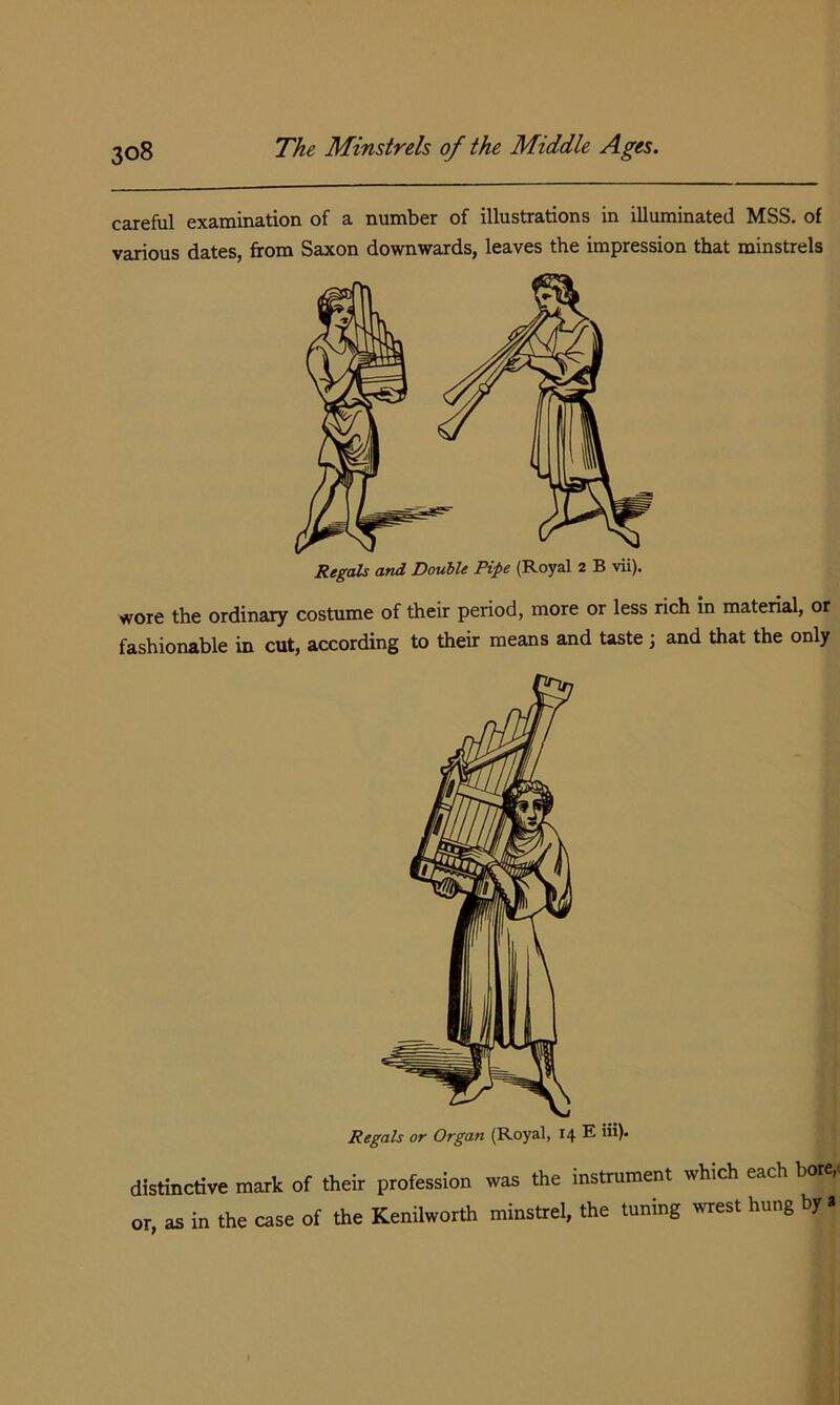 careful examination of a number of illustrations in illuminated MSS. of various dates, from Saxon downwards, leaves the impression that minstrels Xegals and Double Pipe (Royal 2 B vii). wore the ordinary costume of their period, more or less rich in material, or fashionable in cut, according to their means and taste ; and that the only Regals or Organ (Royal, 14 E iii). distinctive mark of their profession was the instrument which each bore,, or, as in the case of the Keniiworth minstrei, the tuning wrest hung by a