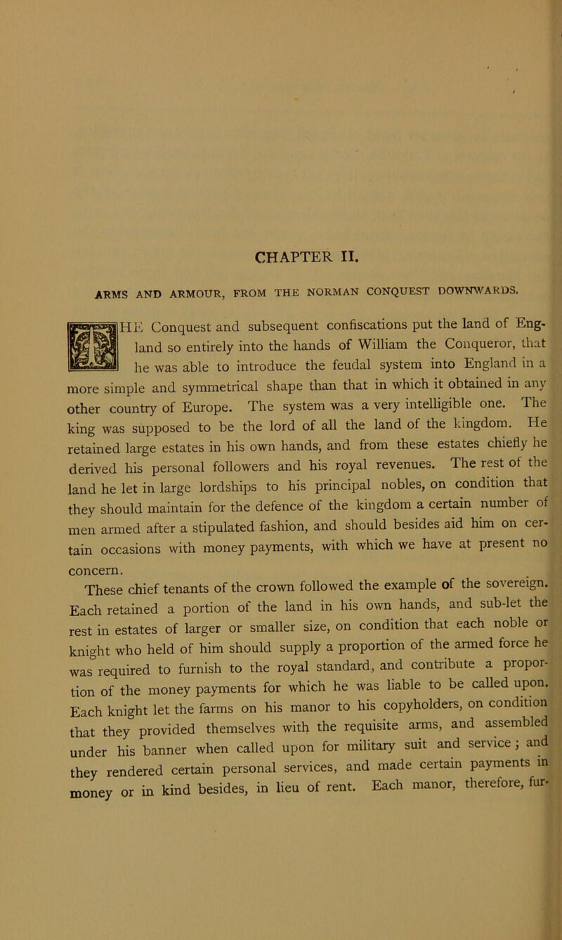 CHAPTER II. ARMS AND ARMOUR, FROM THE NORMAN CONQUEST DO'VTNWARDS. HE Conquest and subsequent confiscations put the land of Eng- land so entirely into the hands of William the Conqueror, that he was able to introduce the feudal system into England in a more simple and symmetrical shape than that in which it obtained in any other country of Europe. The system was a very intelligible one. The king was supposed to be the lord of all the land of the kingdom. He retained large estates in his own hands, and from these estates chiefly he derived his personal followers and his royal revenues. The rest of the land he let in large lordships to his principal nobles, on condition that they should maintain for the defence of the kingdom a certain number of men armed after a stipulated fashion, and should besides aid him on cer- tain occasions with money payments, with which we have at present no concern. These chief tenants of the crown followed the example of the sovereign. Each retained a portion of the land in his own hands, and sub-let the rest in estates of larger or smaller size, on condition that each noble or knight who held of him should supply a proportion of the armed force he was required to furnish to the royal standard, and contribute a propor- tion of the money payments for which he was liable to be called upon. Each knight let the farms on his manor to his copyholders, on condition that they provided themselves with the requisite arms, and assembled under his banner when called upon for military suit and service; and they rendered certain personal services, and made certain payments in money or in kind besides, in lieu of rent. Each manor, therefore, fur-