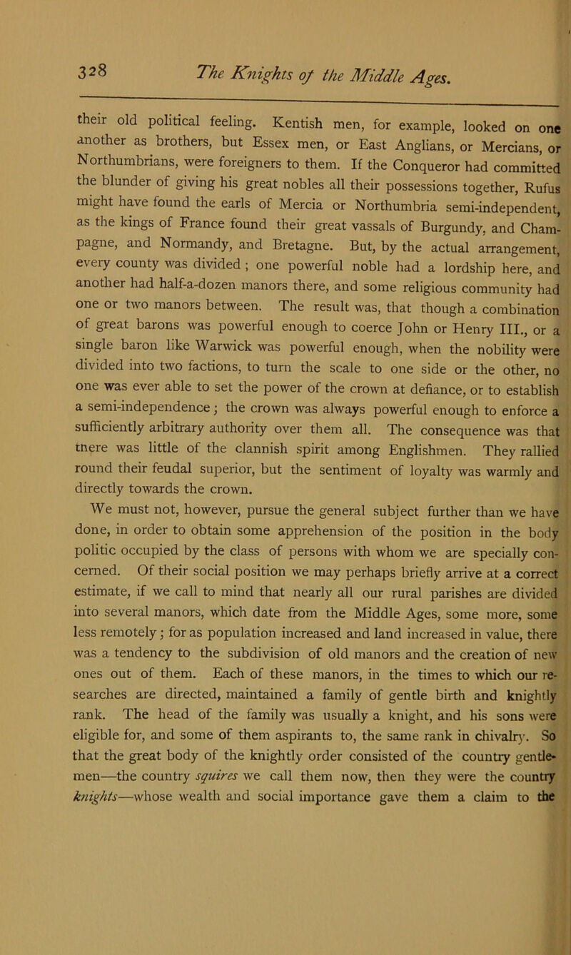 their old political feeling. Kentish men, for example, looked on one another as brothers, but Essex men, or East Anglians, or Mercians, or Northumbrians, were foreigners to them. If the Conqueror had committed the blunder of giving his great nobles all their possessions together, Rufus might have found the earls of Mercia or Northumbria semi-independent, as the kings of France found their great vassals of Burgundy, and Cham' pagne, and Normandy, and Bretagne. But, by the actual arrangement, every county was divided ; one powerful noble had a lordship here, and another had half-a-dozen manors there, and some religious community had one or two manors between. The result was, that though a combination of great barons was powerful enough to coerce John or Henry III., or a single baron like Warwick was powerful enough, when the nobility were divided into two factions, to turn the scale to one side or the other, no one was ever able to set the power of the crown at defiance, or to establish a semi-independence; the crown was always powerful enough to enforce a sufficiently arbitrary authority over them all. The consequence was that tnere was little of the clannish spirit among Englishmen. They rallied round their feudal superior, but the sentiment of loyalty was warmly and directly towards the crown. We must not, however, pursue the general subject further than we have done, in order to obtain some apprehension of the position in the body politic occupied by the class of persons with whom we are specially con- cerned. Of their social position we may perhaps briefly arrive at a correct estimate, if we call to mind that nearly all our rural parishes are divided into several manors, which date from the Middle Ages, some more, some less remotely; for as population increased and land increased in value, there was a tendency to the subdivision of old manors and the creation of new ones out of them. Each of these manors, in the times to which our re- searches are directed, maintained a family of gentle birth and knightly rank. The head of the family was usually a knight, and his sons were eligible for, and some of them aspirants to, the same rank in chivalr}-. So that the great body of the knightly order consisted of the country gentle* men—the country squires we call them now, then they were the country kriights—whose wealth and social importance gave them a claim to the