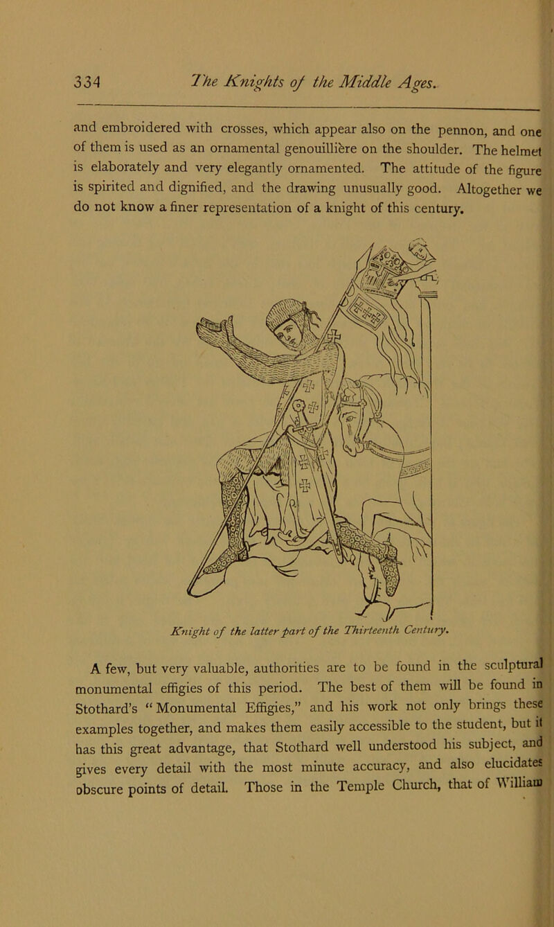 and embroidered with crosses, which appear also on the pennon, and one of them is used as an ornamental genouillihre on the shoulder. The helmet is elaborately and very elegantly ornamented. The attitude of the figure is spirited and dignified, and the drawing unusually good. Altogether we do not know a finer representation of a knight of this century. A few, but very valuable, authorities are to be found in the sculptural monumental effigies of this period. The best of them will be found in Stothard’s “ Monumental Effigies,” and his work not only brings these examples together, and makes them easily accessible to the student, but it has this great advantage, that Stothard well understood his subject, and gives every detail wth the most minute accuracy, and also elucidates obscure points of detail. Those in the Temple Church, that of William