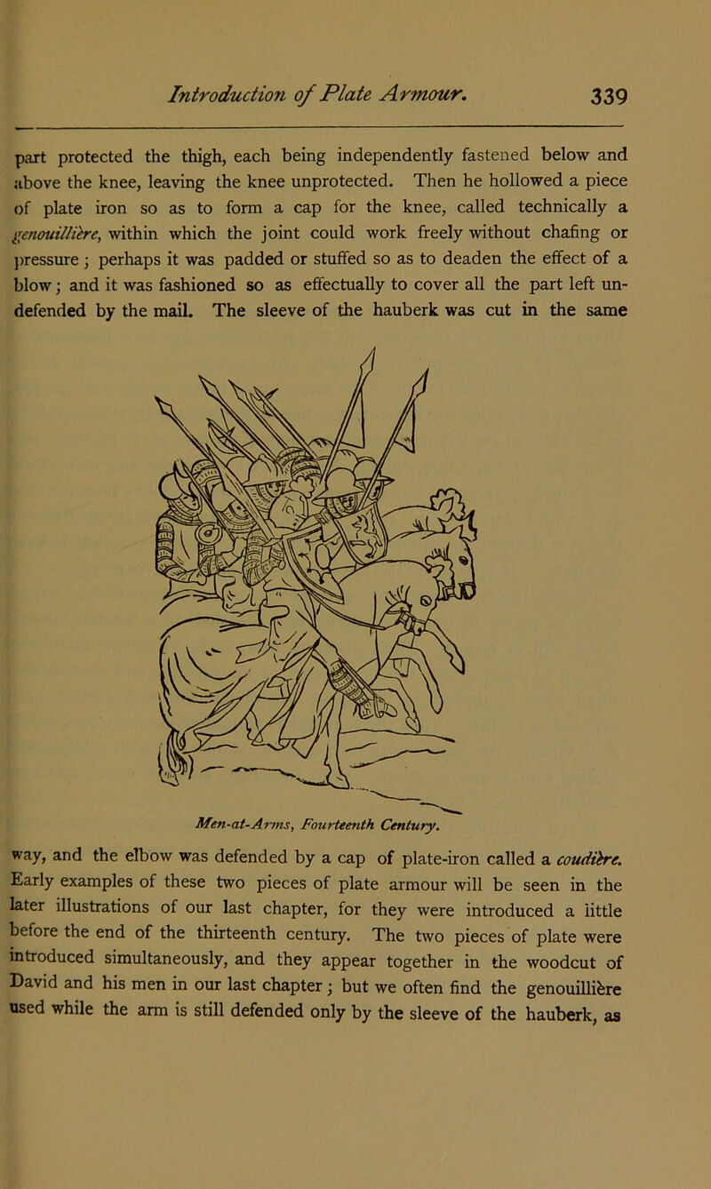 part protected the thigh, each being independently fastened below and above the knee, leaving the knee unprotected. Then he hollowed a piece of plate iron so as to form a cap for the knee, called technically a genouillih'e, within which the joint could work freely without chafing or ])ressure; perhaps it was padded or stuffed so as to deaden the effect of a blow; and it was fashioned so as effectually to cover all the part left un- defended by the mail. The sleeve of the hauberk was cut in the same way, and the elbow was defended by a cap of plate-iron called a coudih'e. Early examples of these two pieces of plate armour will be seen in the later illustrations of our last chapter, for they were introduced a little before the end of the thirteenth century. The two pieces of plate were introduced simultaneously, and they appear together in the woodcut of David and his men in our last chapter; but we often find the genouillibre used while the arm is still defended only by the sleeve of the hauberk, as Men-at-Anns, Fourteenth Century.