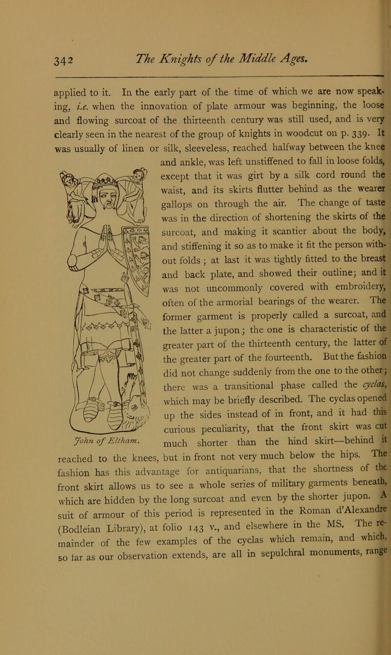 applied to it. In the early part of the time of which we are now speak- ing, i.e. when the innovation of plate armour was beginning, the loose and flowing surcoat of the thirteenth century was still used, and is very clearly seen in the nearest of the group of knights in woodcut on p. 339. It was usually of linen or silk, sleeveless, reached halfway between the knee and ankle, was left unstiflfened to fall in loose folds, except that it was girt by a silk cord round the waist, and its skirts flutter behind as the wearer gallops on through the air. The change of taste was in the direction of shortening the skirts of the surcoat, and making it scantier about the body, and stiffening it so as to make it fit the person wth- out folds ; at last it was tightly fitted to the breast and back plate, and showed their outline; and it was not uncommonly covered with embroidery, often of the armorial bearings of the wearer. The former garment is properly called a surcoat, and the latter a jupon; the one is characteristic of the greater part of the thirteenth century, the latter of the greater part of the fourteenth. But the fashion did not change suddenly from the one to the other; there was a transitional phase called the ^yc/as, which may be briefly described. The cyclas opened up the sides instead of in front, and it had this curious peculiarity, that the front skirt was cut much shorter than the hind skirt—behind it reached to the knees, but in front not very much below the hips. The fashion has this advantage for antiquarians, that the shortness of the front skirt allows us to see a whole series of military garments beneath, which are hidden by the long surcoat and even by the shorter jupon. A suit of armour of this period is represented in the Roman d’Alexandre (Bodleian Library), at folio 143 v., and elsewhere in the MS. The re- mainder of the few examples of the cyclas which remain, and which. so tar as our observation extends, are all in sepulchral monuments, range