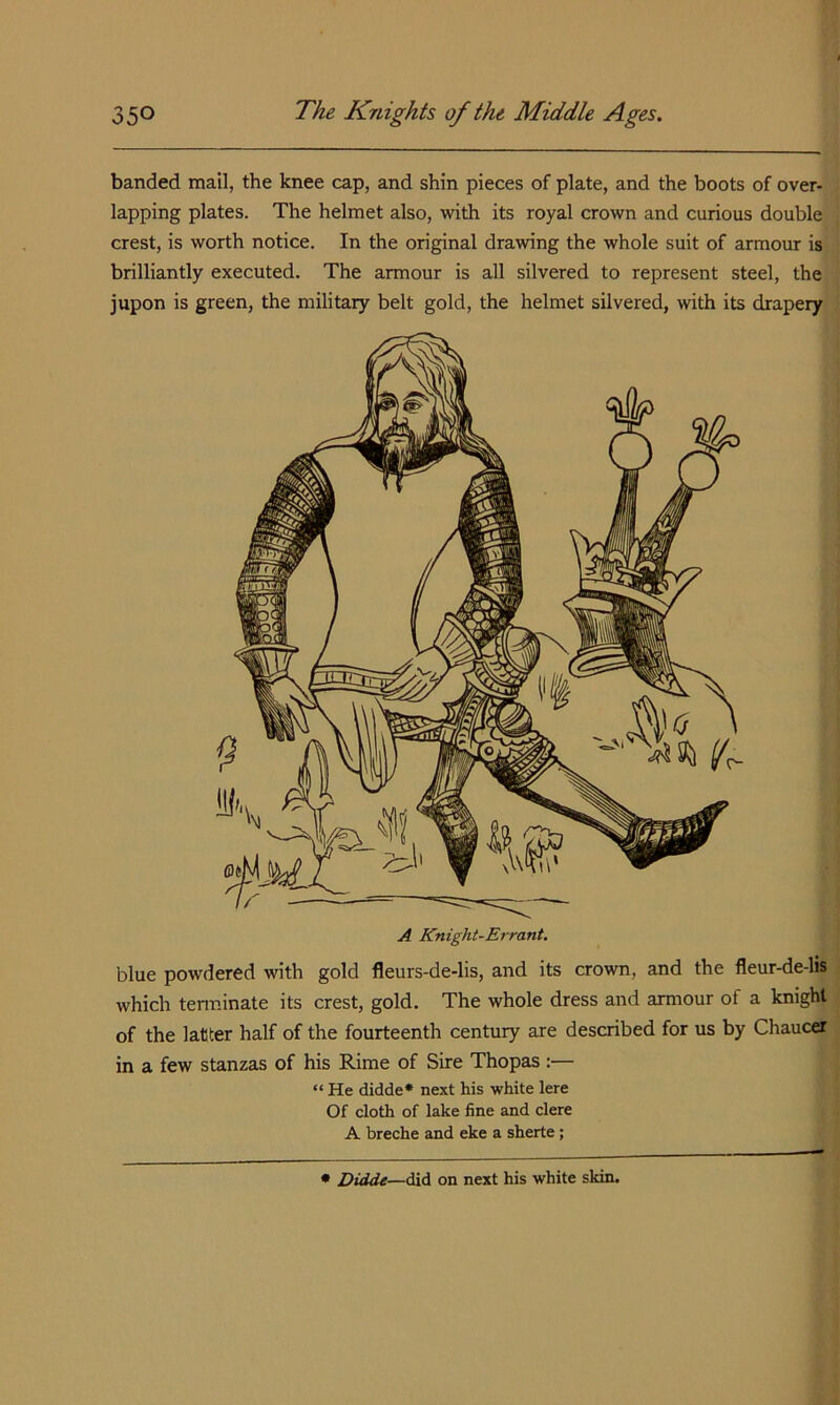 banded mail, the knee cap, and shin pieces of plate, and the boots of over- lapping plates. The helmet also, with its royal crown and curious double crest, is worth notice. In the original drawing the whole suit of armour is brilliantly executed. The armour is all silvered to represent steel, the jupon is green, the military belt gold, the helmet silvered, with its drapery blue powdered with gold fleurs-de-lis, and its crown, and the fleur-de-lis which tenninate its crest, gold. The whole dress and armour of a knight of the latter half of the fourteenth century are described for us by Chaucer in a few stanzas of his Rime of Sire Thopas :— “ He didde* next his white lere Of cloth of lake fine and clere A breche and eke a sherte; • Didde—did on next his white skin.