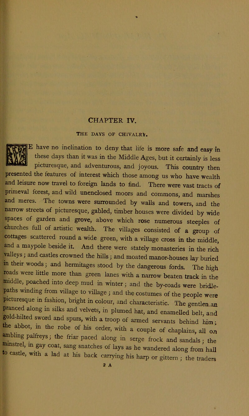 CHAPTER IV. THE DAYS OF CHIVALRY. E have no inclination to deny that life is more safe and easy in these days than it was in the Middle Ages, but it certainly is less picturesque, and adventurous, and joyous. This country then presented the features of interest which those among us who have wealth and leisure now travel to foreign lands to find. There were vast tracts of primeval forest, and wild unenclosed moors and commons, and marshes and meres. The towns were surrounded by walls and towers, and the narrow streets of picturesque, gabled, timber houses were divided by wide spaces of garden and grove, above which rose numerous steeples of churches full of artistic wealth. The villages consisted of a group of cottages scattered round a wide green, with a village cross in the middle, and a maypole beside it. And there were stately monasteries in the rich valleys; and castles crowned the hills; and moated manor-houses lay buried in their woods; and hermitages stood by the dangerous fords. The high roads were httle more than green lanes with a narrow beaten track in the middle, poached into deep mud in winter; and the by-roads were bridle- paths winding from village to viUage ; and the costumes of the people were picturesque in fashion, bright in colour, and characteristic. The gentlen an pranced along in silks and velvets, in plumed hat, and enameUed belt, and gold-hilted sword and spurs, with a troop of armed servants behind him; e abbot, m the robe of his order, with a couple of chaplains, all o.n ^bhng palfreys; the friar paced along in serge frock and sandals; the minstrel, m gay coat, sang snatches of lays as he wandered along from haU to castle, with a lad at his back carrying his harp or gittern ; the traders