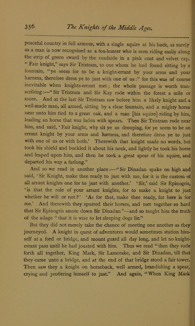 peaceful country in full armour, with a single squire at his back, as surely as a man is now recognised as a fox-hunter who is seen riding easily along the strip of green sward by the roadside in a pink coat and velvet cap. Fair knight,” says Sir Tristram, to one whom he had found sitting by a fountain, “ye seem for to be a knight-errant by your arms and your harness, therefore dress ye to just with one of us for this was of course inevitable when knights-errant met; the whole passage is worth tran- scribing :—“ Sir Tristram and Sir Kay rode within the forest a mile or more. And at the last Sir Tristram saw before him a likely knight and a well-made man, all armed, sitting by a clear fountain, and a mighty horse near unto him tied to a great oak, and a man [his squire] riding by him, leading an horse that was laden with spears. Then Sir Tristram rode near him, and said, ‘ Fair knight, why sit ye so drooping, for ye seem to be an errant knight by your arms and harness, and therefore dress ye to just with one of us or with both.’ Therewith that knight made no words, but took his shield and buckled it about his neck, and lightly he took his horse and leaped upon him, and then he took a great spear of his squire, and departed his way a furlong.” And so we read in another place :—“ Sir Dinadan spake on high and said, ‘ Sir Knight, make thee ready to just with me, for it is the custom of all arrant knights one for to just with another.’ ‘ Sir,’ said Sir Epinogris, ‘is that the rule of your arrant knights, for to make a knight to just whether he will or not ? ’ ‘As for that, make thee ready, for here is for me.’ And therewith they spurred their horses, and met together so hard that Sir Epinogris smote down Sir Dinadan ”—and so taught him the truth of the adage “ that it is wise to let sleeping dogs lie.” But they did not merely take the chance of meeting one another as they journeyed. A knight in quest of adventures would sometimes station him- self at a ford or bridge, and mount guard all day long, and let no knight- errant pass until he had jousted with him. Thus we read “ then they rode forth all together. King Mark, Sir Lamorake, and Sir Dinadan, till that they came unto a bridge, and at the end of that bridge stood a fair tower. Then saw they a knight on horseback, well armed, brandishing a spear, crying and proffering himself to just.” And again, “ When King Mark j 1 I i i 1 1