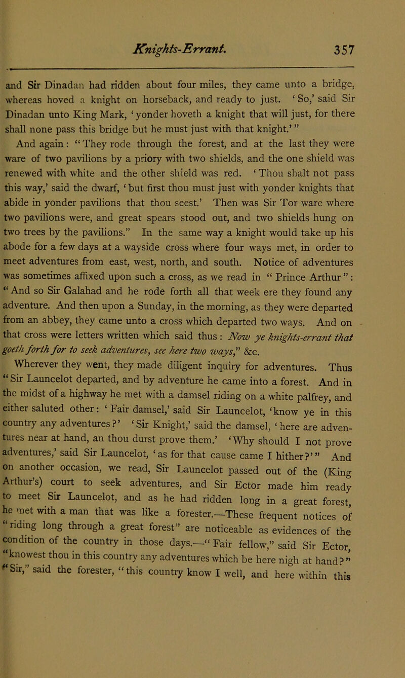 and Sir Dinadan had ridden about four miles, they came unto a bridge, whereas hoved a knight on horseback, and ready to just. ‘ So,’ said Sir Dinadan unto King Mark, ‘ yonder hoveth a knight that will just, for there shall none pass this bridge but he must just with that knight’ ” And again: “ They rode through the forest, and at the last they were ware of two pavilions by a priory with two shields, and the one shield was renewed with white and the other shield was red. ‘ Thou shalt not pass this way,’ said the dwarf, ‘but first thou must just with yonder knights that abide in yonder pavilions that thou seest.’ Then was Sir Tor ware where two pavilions were, and great spears stood out, and two shields hung on two trees by the pavilions,” In the same way a knight would take up his abode for a few days at a wayside cross where four ways met, in order to meet adventures from east, west, north, and south. Notice of adventures was sometimes affixed upon such a cross, as we read in “ Prince Arthur ”: “ And so Sir Galahad and he rode forth all that week ere they found any adventure. And then upon a Sunday, in the morning, as they were departed from an abbey, they came unto a cross which departed two ways. And on - that cross were letters written which said thus : JVom jye kfiights-errant that goeth forth for to seek adventures, see here two ways, &c. Wherever they went, they made diligent inquiry for adventures. Thus “ Sir Launcelot departed, and by adventure he came into a forest. And in the midst of a highway he met with a damsel riding on a white palfrey, and either saluted other: ‘ Fair damsel,’said Sir Launcelot, ‘know ye in this country any adventures ?’ ‘ Sir Knight,’ said the damsel, ‘ here are adven- tures near at hand, an thou durst prove them.’ ‘Why should I not prove adventures,’ said Sir Launcelot, ‘as for that cause came I hither?’” And on another occasion, we read. Sir Launcelot passed out of the (King Arthur’s) court to seek adventures, and Sir Ector made him ready to meet Sir Launcelot, and as he had ridden long in a great forest, he met with a man that was like a forester.—These frequent notices of riding long through a great forest” are noticeable as evidences of the condition of the country in those days.—“ Fair fellow,” said Sir Ector, “knowest thou in this country any adventures which be here nigh at hand?” ^‘Sir,” said the forester, “this country know I well, and here within this