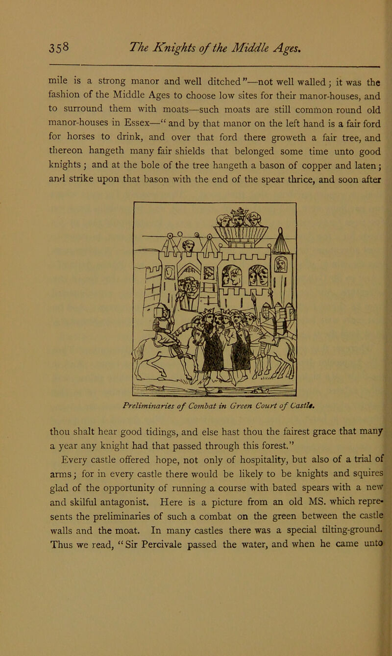 mile is a strong manor and well ditched ”—not well walled ; it was the fashion of the Middle Ages to choose low sites for their manor-houses, and to surround them with moats—such moats are still common round old manor-houses in Essex—“ and by that manor on the left hand is a fair ford for horses to drink, and over that ford there groweth a fair tree, and thereon hangeth many fair shields that belonged some time unto good knights ; and at the bole of the tree hangeth a bason of copper and laten; and strike upon that bason with the end of the spear thrice, and soon after Preliminaries of Comhat in Green Court of CastU. thou shalt hear good tidings, and else hast thou the fairest grace that many a year any knight had that passed through this forest.” Every castle offered hope, not only of hospitality, but also of a trial of arms; for in every castle there would be likely to be knights and squires glad of the opportunity of running a course with bated spears with a new and skilful antagonist. Here is a picture from an old MS. which repre- sents the preliminaries of such a combat on the green between the castle walls and the moat. In many castles there was a special tilting-ground. Thus we read, “ Sir Percivale passed the water, and when he came unto