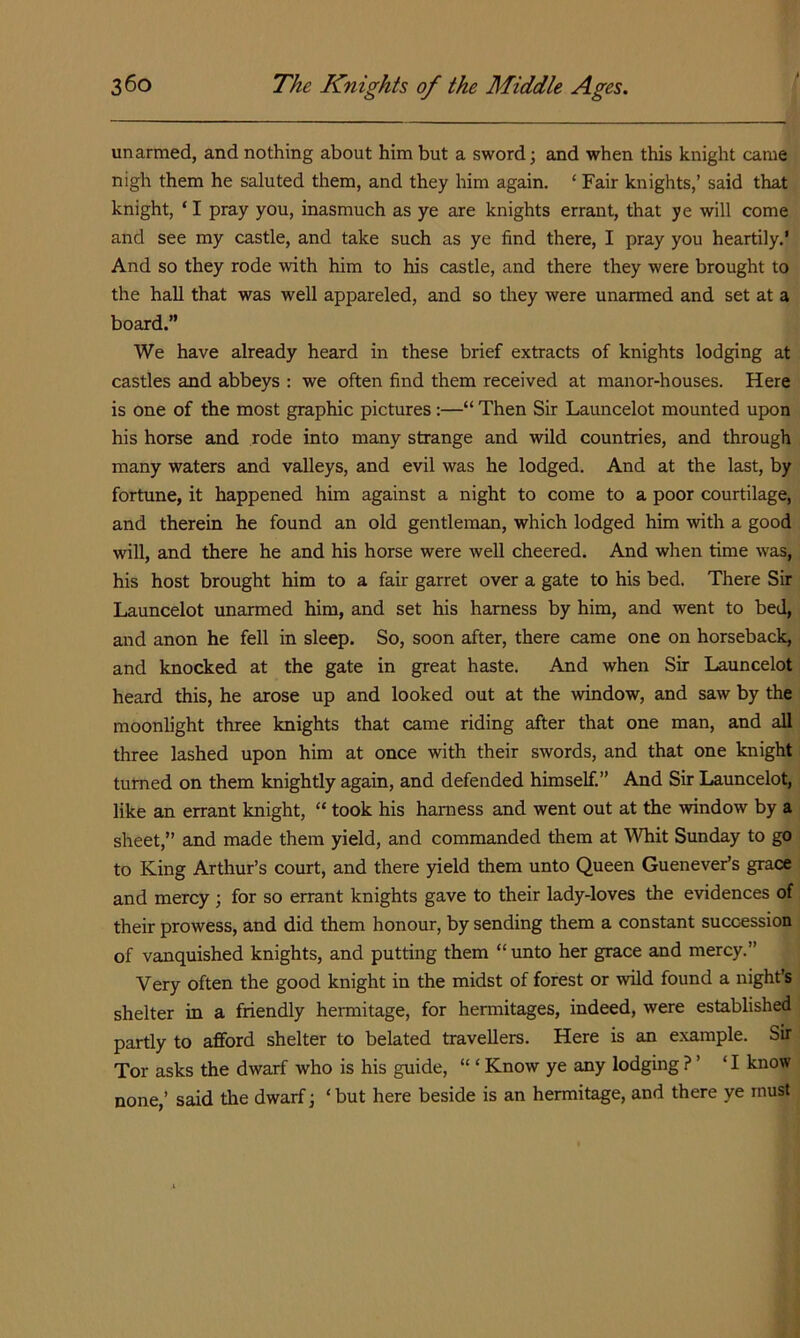 unarmed, and nothing about him but a sword; and when this knight came nigh them he saluted them, and they him again. ‘ Fair knights,’ said that knight, ‘ I pray you, inasmuch as ye are knights errant, that ye will come and see my castle, and take such as ye find there, I pray you heartily.’ And so they rode with him to his castle, and there they were brought to the hall that was well appareled, and so they were unarmed and set at a board.” We have already heard in these brief extracts of knights lodging at castles and abbeys : we often find them received at manor-houses. Here is one of the most graphic pictures :—“ Then Sir Launcelot mounted upon his horse and rode into many strange and wild countries, and through many waters and valleys, and evil was he lodged. And at the last, by fortune, it happened him against a night to come to a poor courtilage, and therein he found an old gentleman, which lodged him with a good will, and there he and his horse were well cheered. And when time was, his host brought him to a fair garret over a gate to his bed. There Sir Launcelot unarmed him, and set his harness by him, and went to bed, and anon he fell in sleep. So, soon after, there came one on horseback, and knocked at the gate in great haste. And when Sir Launcelot heard this, he arose up and looked out at the window, and saw by the moonlight three knights that came riding after that one man, and all three lashed upon him at once with their swords, and that one knight turned on them knightly again, and defended himself.” And Sir Launcelot, like an errant knight, “ took his harness and went out at the window by a sheet,” and made them yield, and commanded them at Whit Sunday to go to King Arthur’s court, and there yield them unto Queen Guenever’s grace and mercy ; for so errant knights gave to their lady-loves the evidences of their prowess, and did them honour, by sending them a constant succession of vanquished knights, and putting them “ unto her grace and mercy.” Very often the good knight in the midst of forest or wild found a night’s shelter in a friendly hermitage, for hermitages, indeed, were established partly to afford shelter to belated travellers. Here is an example. Sir Tor asks the dwarf who is his guide, “ ‘ Know ye any lodging ? ’ ‘I know none,’ said the dwarf; ‘ but here beside is an hermitage, and there ye must