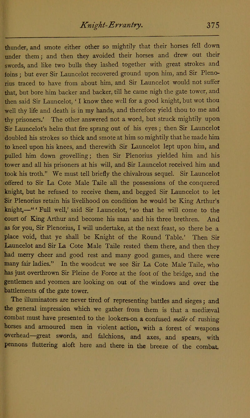 thunder, and smote either other so mightily that their horses fell down under them; and then they avoided their horses and drew out their swords, and like two bulls they lashed together with great strokes and foins; but ever Sir Launcelot recovered ground upon him, and Sir Pleno- rius traced to have from about him, and Sir Launcelot would not suffer that, but bore him backer and backer, till he came nigh the gate tower, and then said Sir Launcelot, ‘ I know thee well for a good knight, but wot thou well thy life and death is in my hands, and therefore yield thou to me and thy prisoners.’ The other answered not a word, but struck mightily upon Sir Launcelot’s helm that fire sprang out of his eyes ; then Sir Launcelot doubled his strokes so thick and smote at him so mightily that he made him to kneel upon his knees, and therewith Sir Launcelot lept upon him, and pulled him down grovelling; then Sir Plenorius yielded him and his tower and all his prisoners at his will, and Sir Launcelot received him and took his troth.” We must tell briefly the chivalrous sequel. Sir Launcelot ofiered to Sir La Cote Male Taile all the possessions of the conquered knight, but he refused to receive them, and begged Sir Launcelot to let Sir Plenorius retain his livelihood on condition he would be King Arthur’s knight,—“ ‘ Full well,’ said Sir I.,auncelot, ‘ so that he will come to the court of King Arthur and become his man and his three brethren. And as for you. Sir Plenorius, I will undertake, at the next feast, so there be a place void, that ye shall be Knight of the Round Table.’ Then Sir Launcelot and Sir La Cote Male Taile rested them there, and then they had merry cheer and good rest and many good games, and there were many fair ladies.” In the woodcut we see Sir La Cote Male Taile, who has just overthrown Sir Pleine de Force at the foot of the bridge, and the gentlemen and yeomen are looking on out of the windows and over the battlements of the gate tower. The illuminators are never tired of representing battles and sieges; and the general impression which we gather from them is that a mediaeval combat must have presented to the lookers-on a confused melee of rushing horses and armoured men in violent action, with a forest of weapons overhead—great swords, and falchions, and axes, and spears, with pennons fluttering aloft here and there in the breeze of the combat,