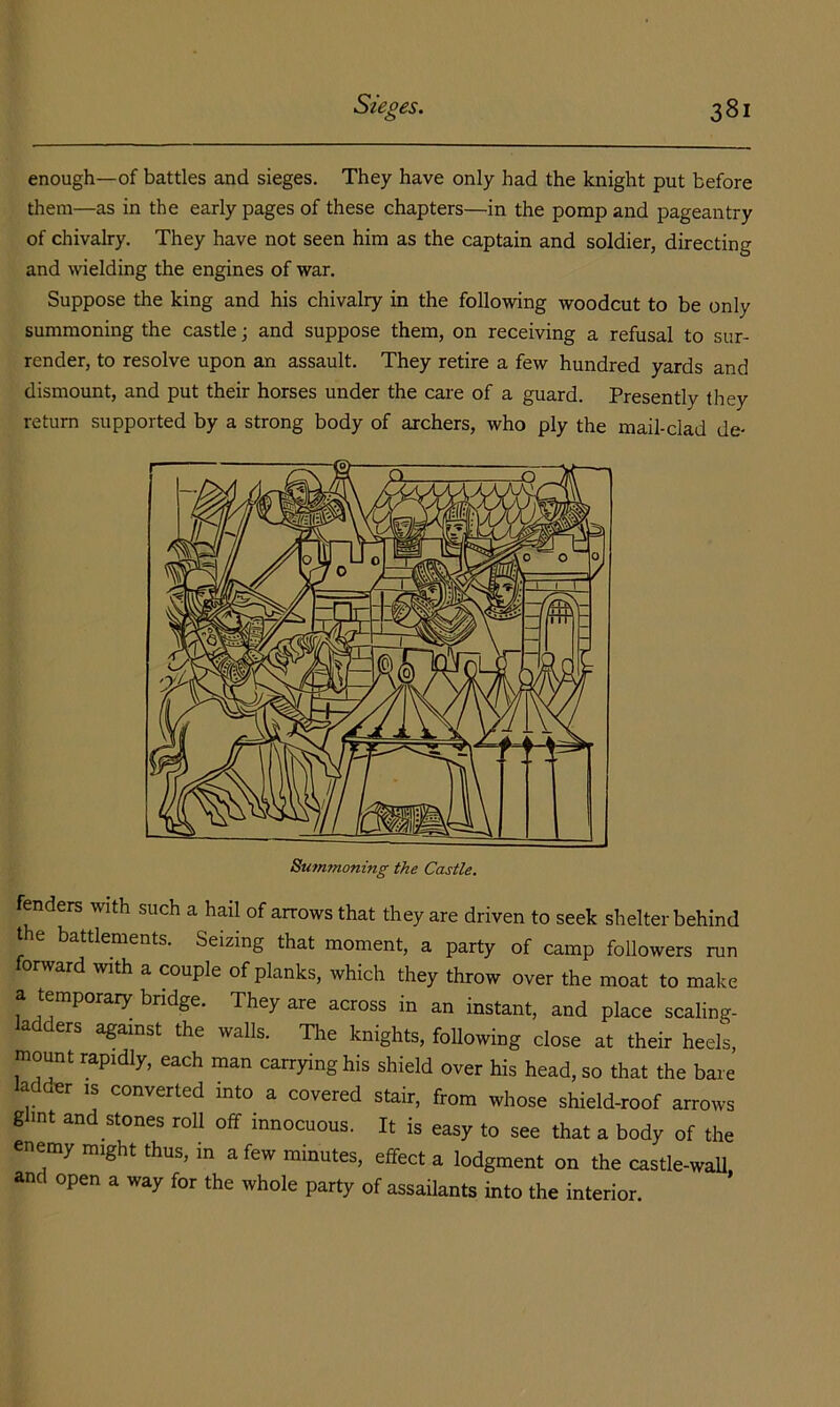 enough—of battles and sieges. They have only had the knight put before them—as in the early pages of these chapters—in the pomp and pageantry of chivalry. They have not seen him as the captain and soldier, directing and wielding the engines of war. Suppose the king and his chivalry in the following woodcut to be only summoning the castle j and suppose them, on receiving a refusal to sur- render, to resolve upon an assault. They retire a few hundred yards and dismount, and put their horses under the care of a guard. Presently they return supported by a strong body of archers, who ply the mail-clad de- fenders with such a hail of arrows that they are driven to seek shelter behind the battlements. Seizing that moment, a party of camp followers run orward with a couple of planks, which they throw over the moat to make a temporary bridge. They are across in an instant, and place scaling- ladders against the walls. The knights, following close at their heels, mount rapidly, each man carrying his shield over his head, so that the bare adder is converted into a covered stair, from whose shield-roof arrows ghnt and stones roll off innocuous. It is easy to see that a body of the enemy might thus, in a few minutes, effect a lodgment on the castle-waU. and open a way for the whole party of assailants into the interior.