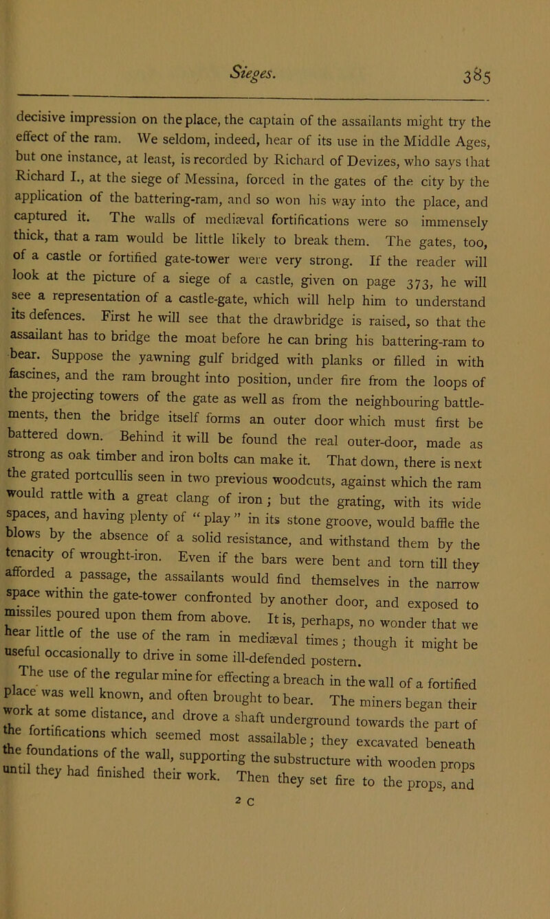 decisive impression on the place, the captain of the assailants might try the effect of the ram. We seldom, indeed, hear of its use in the Middle Ages, but one instance, at least, is recorded by Richard of Devizes, who says that Richard I., at the siege of Messina, forced in the gates of the city by the application of the battering-ram, and so won his way into the place, and captured it. The walls of niedi?eval fortifications were so immensely thick, that a ram would be little likely to break them. The gates, too, of a castle or fortified gate-tower were very strong. If the reader will look at the picture of a siege of a castle, given on page 373, he will see a representation of a castle-gate, which will help him to understand its defences. First he will see that the drawbridge is raised, so that the assailant has to bridge the moat before he can bring his battering-ram to bear. Suppose the yawning gulf bridged with planks or filled in with fascines, and the ram brought into position, under fire from the loops of the projecting towers of the gate as well as from the neighbouring battle- ments, then the bridge itself forms an outer door which must first be battered down. Behind it wiU be found the real outer-door, made as strong as oak timber and iron bolts can make it. That down, there is next the grated portcullis seen in two previous woodcuts, against which the ram would rattle with a great clang of iron j but the grating, with its wide spaces, and having plenty of “ play ” in its stone groove, would baffle the blows by the absence of a solid resistance, and withstand them by the traacity of wrought-iron. Even if the bars were bent and tom till they afforded a passage, the assaUants would find themselves in the nairow space within the gate-tower confronted by another door, and exposed to missi es poured upon them from above. It is, perhaps, no wonder that we hear ittle of the use of the ram in mediaeval times j though it might be useful occasionally to dnve in some ill-defended postern The use of the regular mine for effecting a breach in the wall of a fortified place was well known, and often brought to bear. The miners began their le fo«irT Tn «>wards the part of he fortifications which seemed most assailable; they excavated beneath untilTevTri; I • ^“Pfdng the substructure with wooden props until they had finished their work. Then they set fire to the props! and 2 C