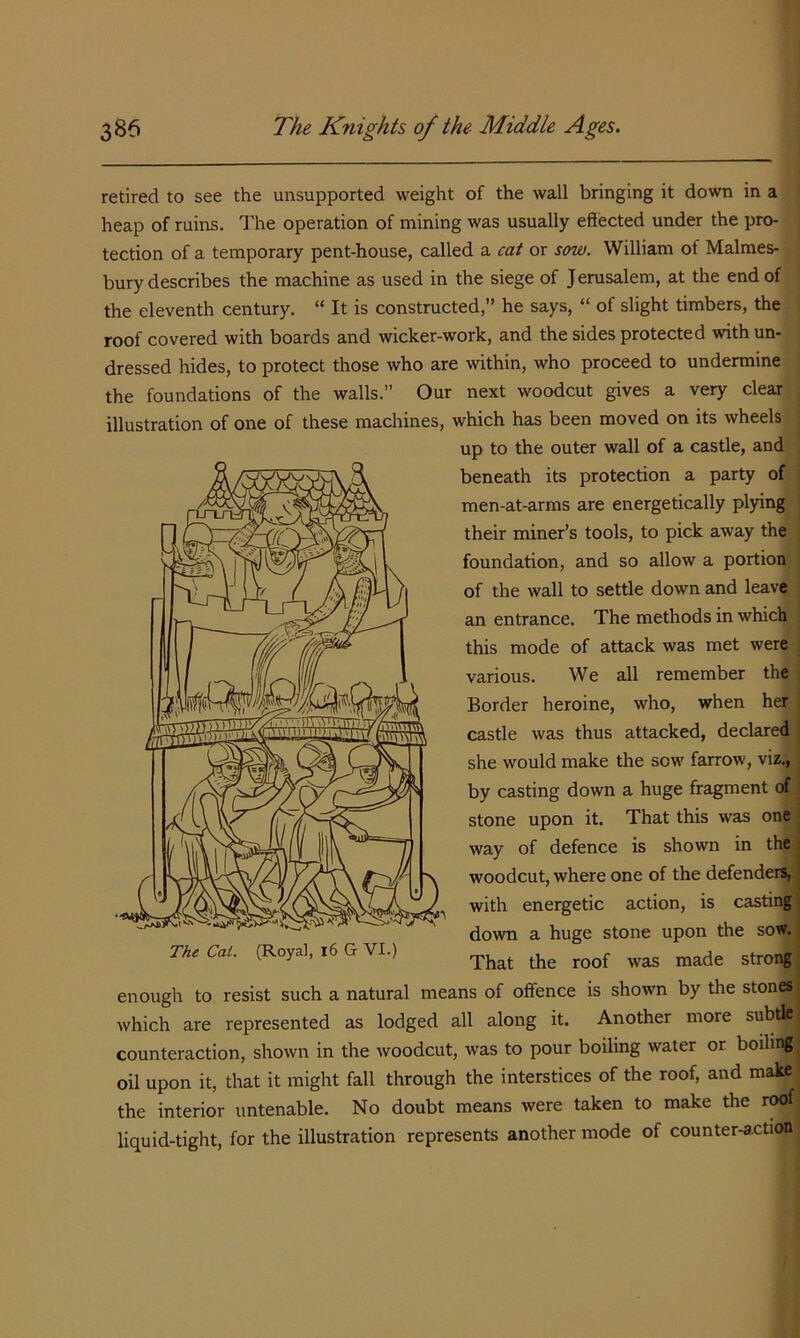 retired to see the unsupported weight of the wall bringing it down m a heap of ruins. I'he operation of mining was usually effected under the pro- tection of a temporary pent-house, called a cat or sow. William of Malmes- bury describes the machine as used in the siege of Jerusalem, at the end of the eleventh century. “ It is constructed,” he says, “ of slight timbers, the roof covered with boards and wicker-work, and the sides protected with un- dressed hides, to protect those who are within, who proceed to undermine the foundations of the walls.” Our next woodcut gives a very clear illustration of one of these machines. which has been moved on its wheels j up to the outer wall of a castle, and ^ beneath its protection a party of | men-at-arms are energetically plying j their miner’s tools, to pick away the foundation, and so allow a portion of the wall to settle down and leave an entrance. The methods in which this mode of attack was met were j various. We all remember the Border heroine, who, when her castle was thus attacked, declared she would make the sow farrow, viz., by casting down a huge fragment of stone upon it. That this was one way of defence is shown in the woodcut, where one of the defender^; with energetic action, is casting down a huge stone upon the sow. That the roof was made strong enough to resist such a natural means of offence is shown by the stones which are represented as lodged all along it. Another more subtle counteraction, shown in the Avoodcut, was to pour boiling water or boiling oil upon it, that it might fall through the interstices of the roof, and make the interior untenable. No doubt means were taken to make the roof liquid-tight, for the illustration represents another mode of counter-action