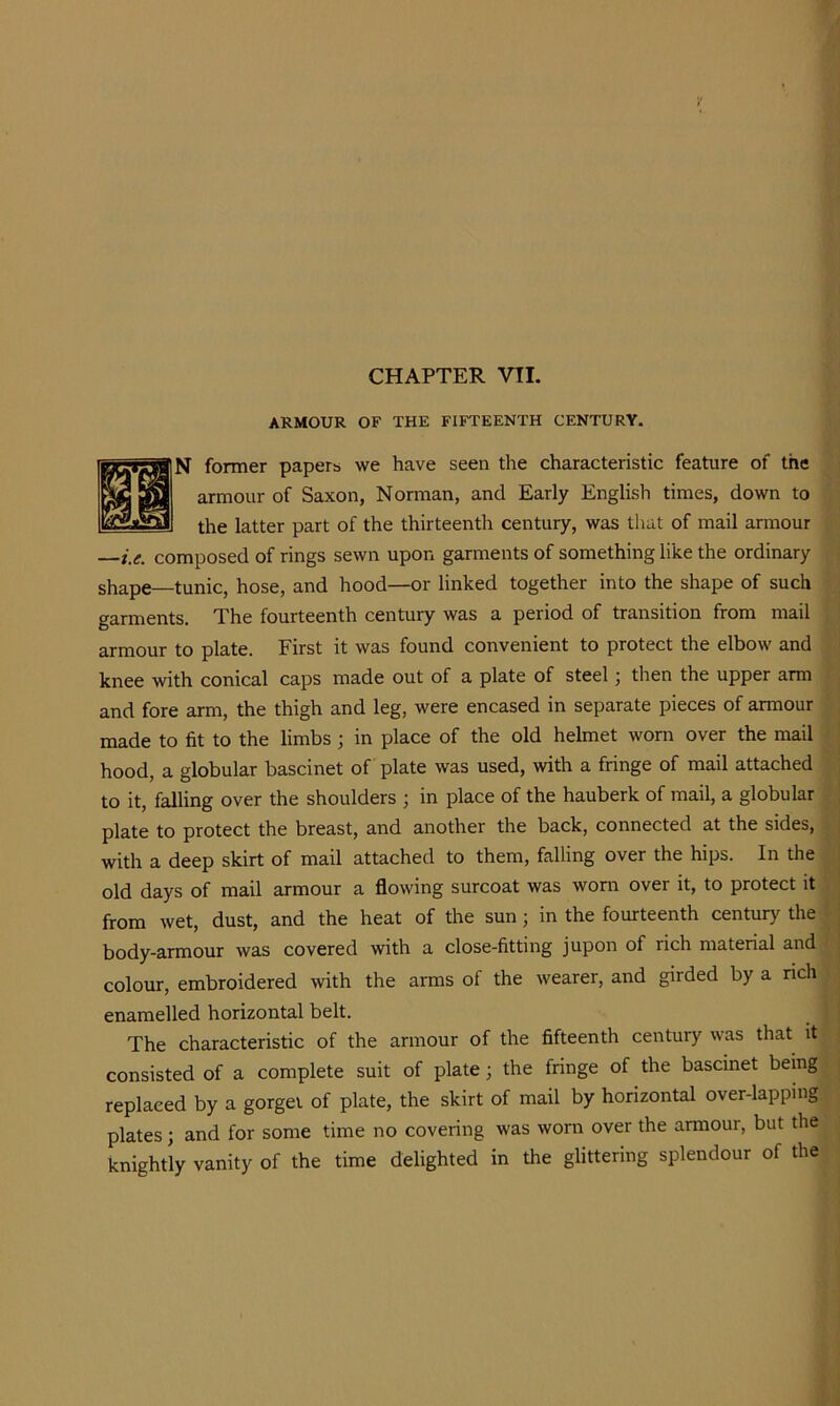 ARMOUR OF THE FIFTEENTH CENTURY. N former papers we have seen the characteristic feature of the armour of Saxon, Norman, and Early English times, down to the latter part of the thirteenth century, was that of mail armour —i.e. composed of rings sewn upon garments of something like the ordinary shape—tunic, hose, and hood—or linked together into the shape of such garments. The fourteenth century was a period of transition from mail armour to plate. First it was found convenient to protect the elbow and knee with conical caps made out of a plate of steel j then the upper arm and fore arm, the thigh and leg, were encased in separate pieces of armour made to fit to the limbs ; in place of the old helmet worn over the mail hood, a globular bascinet of plate was used, with a fringe of mail attached to it, falling over the shoulders ; in place of the hauberk of mail, a globular plate to protect the breast, and another the back, connected at the sides, with a deep skirt of mail attached to them, falling over the hips. In the old days of mail armour a flowing surcoat was worn over it, to protect it from wet, dust, and the heat of the sun; in the fourteenth century the body-armour was covered with a close-fitting jupon of rich material and colour, embroidered with the arms of the wearer, and girded by a nch enamelled horizontal belt. The characteristic of the armour of the fifteenth century was that it consisted of a complete suit of plate; the fringe of the bascinet being replaced by a gorget of plate, the skirt of mail by horizontal over-lapping plates; and for some time no covering was worn over the armour, but the knightly vanity of the time delighted in the glittering splendour of the