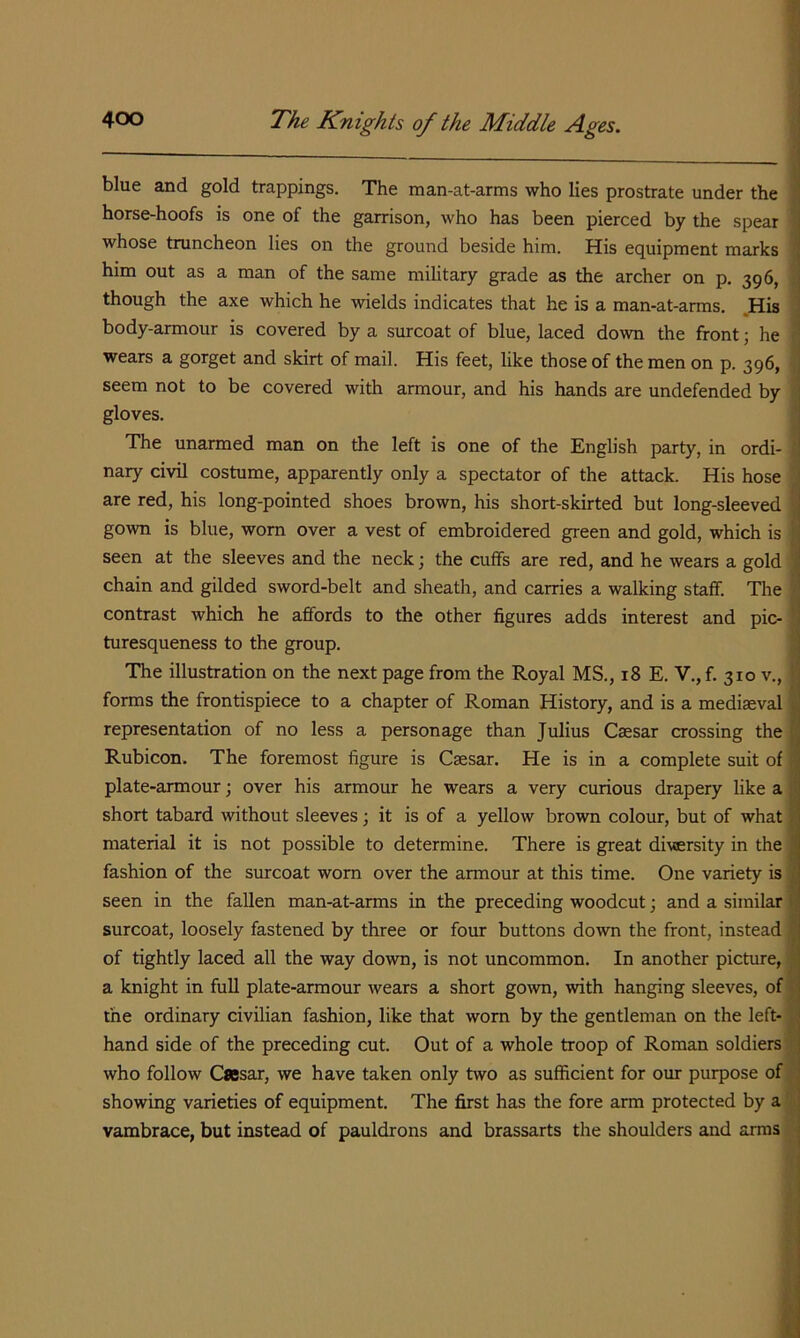 blue and gold trappings. The man-at-arms who lies prostrate under the ■ horse-hoofs is one of the garrison, who has been pierced by the spear i whose truncheon lies on the ground beside him. His equipment marks | him out as a man of the same military grade as the archer on p. 396, though the axe which he wields indicates that he is a man-at-arms. His body-armour is covered by a surcoat of blue, laced down the front; he wears a gorget and skirt of mail. His feet, like those of the men on p. 396, seem not to be covered with armour, and his hands are undefended by ] gloves. I The unarmed man on the left is one of the English party, in ordi- nary civil costume, apparently only a spectator of the attack. His hose are red, his long-pointed shoes brown, his short-skirted but long-sleeved gown is blue, worn over a vest of embroidered green and gold, which is seen at the sleeves and the neck; the cuffs are red, and he wears a gold chain and gilded sword-belt and sheath, and carries a walking staff. The contrast which he affords to the other figures adds interest and pic- turesqueness to the group. The illustration on the next page from the Royal MS., 18 E. V.,f. 310 v., forms the frontispiece to a chapter of Roman History, and is a mediaeval representation of no less a personage than Julius Caesar crossing the Rubicon. The foremost figure is Caesar. He is in a complete suit of plate-armour; over his armour he wears a very curious drapery like a short tabard without sleeves; it is of a yellow brown colour, but of what material it is not possible to determine. There is great diversity in the fashion of the surcoat worn over the armour at this time. One variety is seen in the fallen man-at-arms in the preceding woodcut; and a similar surcoat, loosely fastened by three or four buttons down the front, instead of tightly laced all the way down, is not uncommon. In another picture, a knight in full plate-armour wears a short gown, with hanging sleeves, of the ordinary civilian fashion, like that worn by the gentleman on the left- hand side of the preceding cut. Out of a whole troop of Roman soldiers who follow Caesar, we have taken only two as sufficient for our purpose of showing varieties of equipment. The first has the fore arm protected by a vambrace, but instead of pauldrons and brassarts the shoulders and arras •i 1