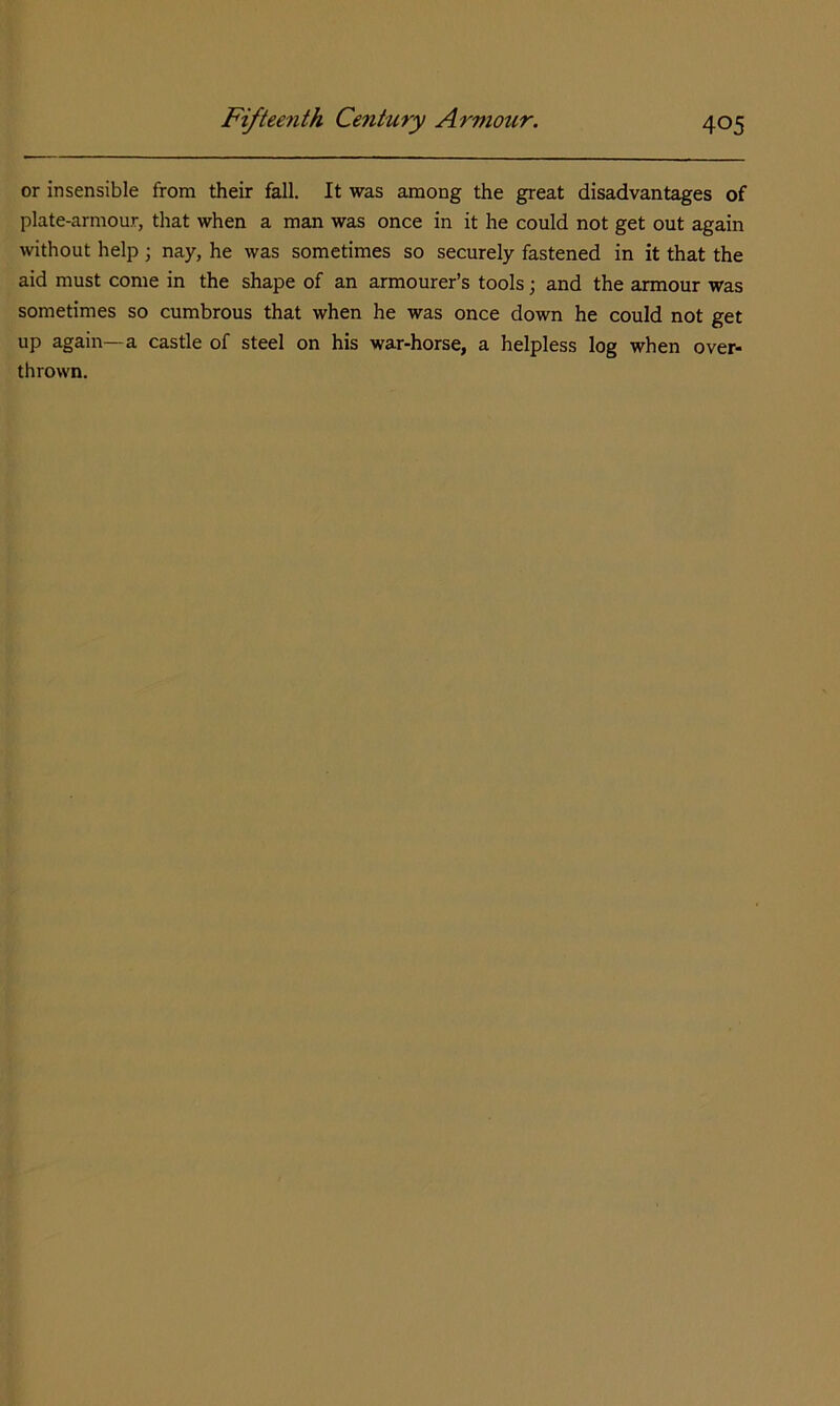 or insensible from their fall. It was among the great disadvantages of plate-armour, that when a man was once in it he could not get out again without help; nay, he was sometimes so securely fastened in it that the aid must come in the shape of an armourer’s tools; and the armour was sometimes so cumbrous that when he was once down he could not get up again—a castle of steel on his war-horse, a helpless log when over- thrown.