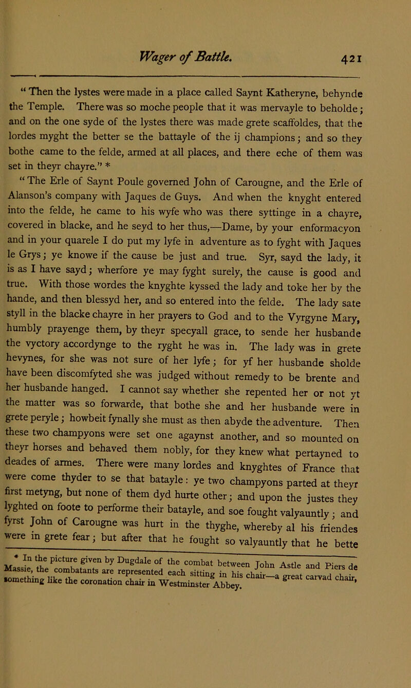 “ Then the lystes were made in a place called Saynt Katheryne, behynde the Temple. There was so moche people that it was mervayle to beholde; and on the one syde of the lystes there was made grete scaffoldes, that the lordes myght the better se the battayle of the ij champions; and so they bothe came to the felde, armed at all places, and there eche of them was set in theyr chayre.” * “The Erie of Saynt Poule governed John of Carougne, and the Erie of Alanson’s company with Jaques de Guys. And when the knyght entered into the felde, he came to his w3de who was there syttinge in a chayre, covered in blacke, and he seyd to her thus,—Dame, by your enformacyon and in your quarele I do put my lyfe in adventure as to fyght with Jaques le Grys \ ye knowe if the cause be just and true. Syr, sayd the lady, it is as I have sayd; wherfore ye may fyght surely, the cause is good and true. With those wordes the knyghte kyssed the lady and toke her by the hande, and then blessyd her, and so entered into the felde. The lady sate styll in the blacke chayre in her prayers to God and to the Vyrgyne Mary, humbly prayenge them, by theyr specyall grace, to sende her husbande the vyctory accordynge to the ryght he was in. The lady was in grete hevynes, for she was not sure of her lyfe; for yf her husbande sholde have been discomfyted she was judged without remedy to be brente and her husbande hanged. I cannot say whether she repented her or not yt the matter was so forwarde, that bothe she and her husbande were in grete peryle; howbeit fynally she must as then abyde the adventure. Then these two champyons were set one agaynst another, and so mounted on theyr horses and behaved them nobly, for they knew what pertayned to deades of armes. There were many lordes and knyghtes of France that were come thyder to se that batayle: ye two champyons parted at theyr first metyng, but none of them dyd hurte other; and upon the justes they lyghted on foote to performe their batayle, and soe fought valyauntly • and fyrst John of Carougne was hurt in the thyghe, whereby al his friendes were in grete fear; but after that he fought so valyauntly that he bette * In the picture given by Dugdale of the combat between John Astle and Piers de Massie, the combatants are represented each sitrincr in ° «.meUu„s lik. ae co,o=.ao« chai, m ^