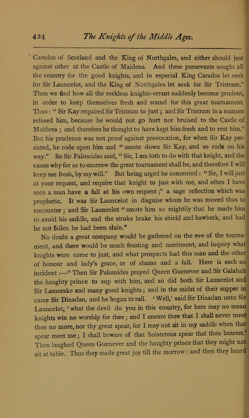 ' Carados of Scotland and the King of Northgales, and either should just against other at the Castle of Maidens. And these pursevants sought all the country for the good knights, and in especial King Carados let seek for Sir Launcelot, and the King of Northgales let seek for Sir Tristram.” Then we find how all the reckless knights-errant suddenly become prudent, in order to keep themselves fresh and sound for this great tournament. Thus : “ Sir Kay required Sir Tristram to just; and Sir Tristram in a manner refused him, because he would not go hurt nor bruised to the Castle of Maidens ; and therefore he thought to have kept him fresh and to rest him.” But his prudence was not proof against provocation, for when Sir Kay per- sisted, he rode upon him and “ smote down Sir Kay, and so rode on his way.” So Sir Palomides said, “ Sir, I am loth to do with that knight, and the cause why for as to-morrow the great tournament shall be, and therefore I will keep me fresh, by my will.” But being urged he consented : “ Sir, I will just at your request, and require that knight to just with me, and often I have seen a man have a fall at his own requesta sage reflection which was prophetic. It was Sir Launcelot in disguise whom he was moved thus to encounter; and Sir Launcelot “ smote him so mightily that he made him to avoid his saddle, and the stroke brake his shield and hawberk, and had he not fallen he had been slain.” No doubt a great company would be gathered on the eve of the tourna- ment, and there would be much feasting and merriment, and inquiry what knights were come to just, and what prospects had this man and the other of honour and lady’s grace, or of shame and a fall. Here is such an incident:—“ Then Sir Palomides prayed Queen Guenever and Sir Galahalt the haughty prince to sup with him, and so did both Sir Launcelot and Sir Lamorake and many good knights; and in the midst of their supper in came Sir Dinadan, and he began to rail. ‘ Well,’ said Sir Dinadan unto Sir Launcelot, ‘ what the devil do you in this country, for here may no mean knights win no worship for thee; and I ensure thee that I shall never meet thee no more, nor thy great spear, for I may not sit in my saddle when that spear meet me; I shall beware of that boisterous spear that thou bearesL’ Then laughed Queen Guenever and the haughty prince that they might not sit at table. Thus they made great joy till the morrow ; and then they heard