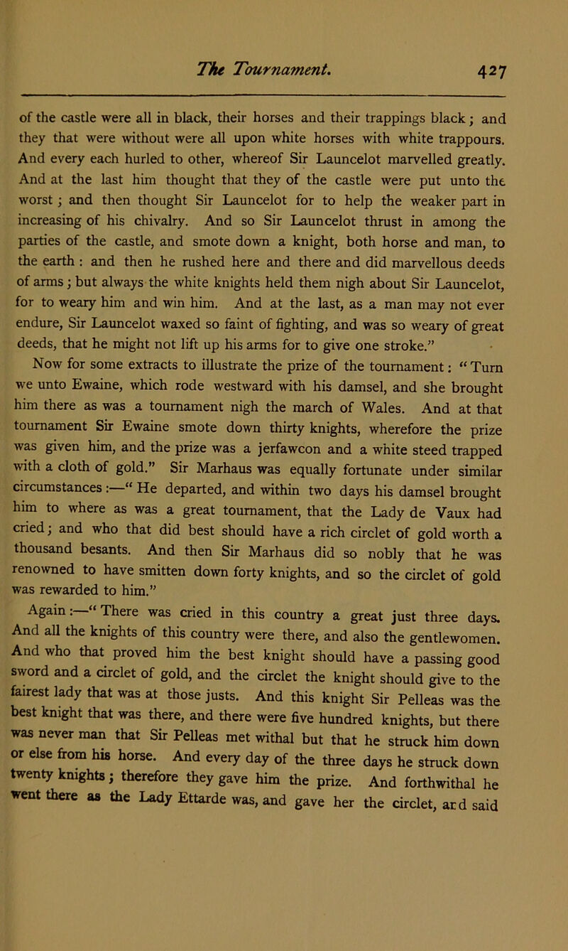 of the castle were all in black, their horses and their trappings black; and they that were without were all upon white horses with white trappours. And every each hurled to other, whereof Sir Launcelot marvelled greatly. And at the last him thought that they of the castle were put unto the worst; and then thought Sir Launcelot for to help the weaker part in increasing of his chivalry. And so Sir Launcelot thrust in among the parties of the castle, and smote down a knight, both horse and man, to the earth : and then he rushed here and there and did marvellous deeds of arms; but always the white knights held them nigh about Sir Launcelot, for to weary him and win him. And at the last, as a man may not ever endure, Sir Launcelot waxed so faint of fighting, and was so weary of great deeds, that he might not lift up his arms for to give one stroke.” Now for some extracts to illustrate the prize of the tournament: “ Turn we unto Ewaine, which rode westward with his damsel, and she brought him there as was a tournament nigh the march of Wales. And at that tournament Sir Ewaine smote down thirty knights, wherefore the prize was given him, and the prize was a jerfawcon and a white steed trapped with a cloth of gold.” Sir Marhaus was equally fortunate under similar circumstances : “ He departed, and within two days his damsel brought him to where as was a great tournament, that the Lady de Vaux had cried; and who that did best should have a rich circlet of gold worth a thousand besants. And then Sir Marhaus did so nobly that he was renowned to have smitten down forty knights, and so the circlet of gold was rewarded to him.” Again: ‘ There was cried in this country a great just three days. And all the kmghts of this country were there, and also the gentlewomen. And who that proved him the best knight should have a passing good sword and a circlet of gold, and the circlet the knight should give to the fairest lady that was at those justs. And this knight Sir Pelleas was the best knight that was there, and there were five hundred knights, but there was never man that Sir Pelleas met withal but that he struck him down or else from his horse. And every day of the three days he struck down twenty kmghts j therefore they gave him the prize. And forthwithal he went there as the Lady Ettarde was, and gave her the circlet, acd said