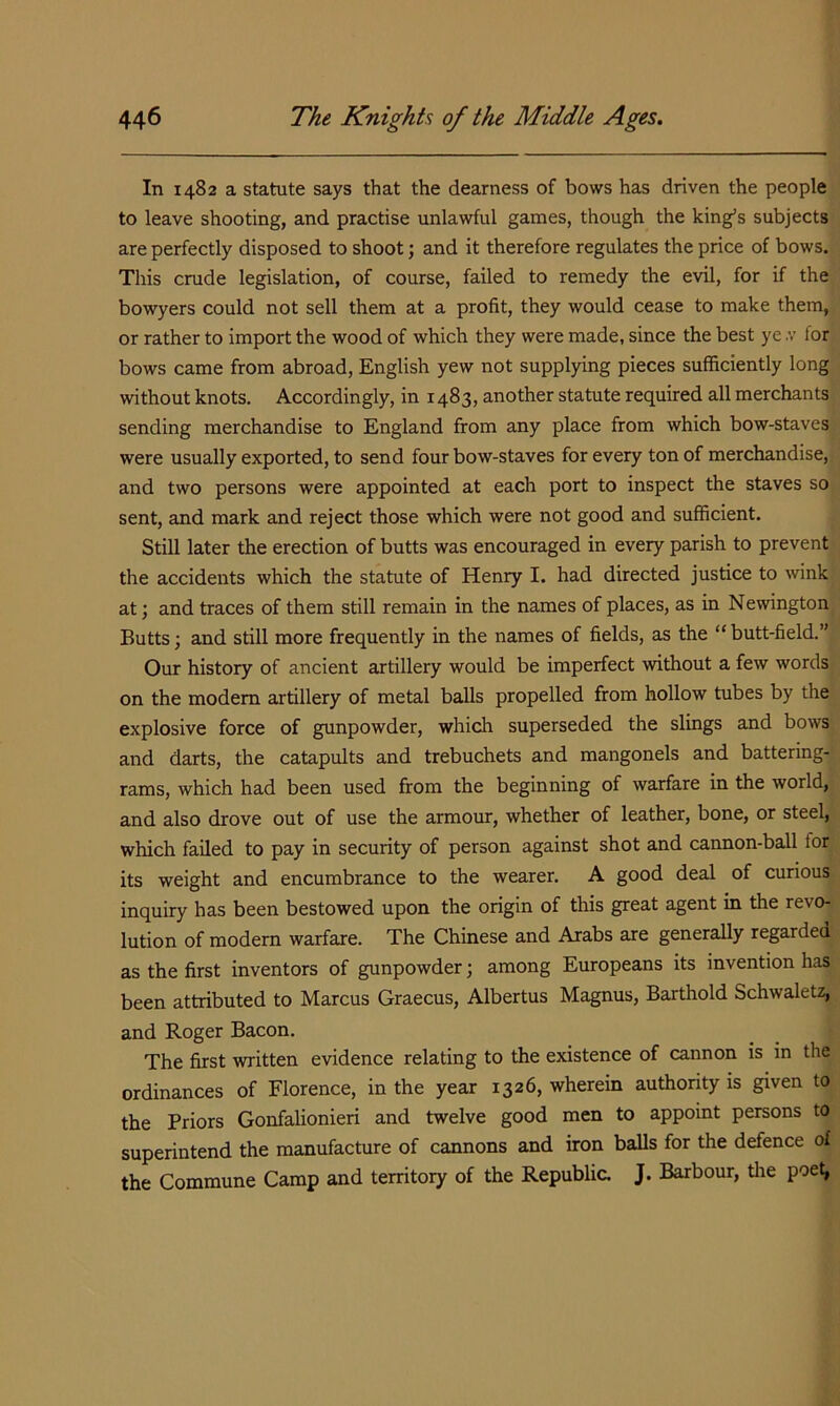 In 1482 a statute says that the dearness of bows has driven the people to leave shooting, and practise unlawful games, though the king’s subjects are perfectly disposed to shoot; and it therefore regulates the price of bows. This crude legislation, of course, failed to remedy the evil, for if the bowyers could not sell them at a profit, they would cease to make them, or rather to import the wood of which they were made, since the best ye .v for bows came from abroad, English yew not supplying pieces sufficiently long without knots. Accordingly, in 1483, another statute required all merchants sending merchandise to England from any place from which bow-staves were usually exported, to send four bow-staves for every ton of merchandise, and two persons were appointed at each port to inspect the staves so sent, and mark and reject those which were not good and sufficient. Still later the erection of butts was encouraged in every parish to prevent the accidents which the statute of Henry I. had directed justice to Avink at; and traces of them still remain in the names of places, as in Newington Butts; and still more frequently in the names of fields, as the “ butt-field.” Our history of ancient artillery would be imperfect -without a few words on the modem artillery of metal balls propelled from hollow tubes by the explosive force of gunpowder, which superseded the slings and bows and darts, the catapults and trebuchets and mangonels and battering- rams, which had been used from the beginning of warfare in the world, and also drove out of use the armour, whether of leather, bone, or steel, which failed to pay in security of person against shot and caimon-ball for its weight and encumbrance to the wearer. A good deal of curious inquiry has been bestowed upon the origin of this great agent in the revo- lution of modern warfare. The Chinese and Arabs are generally regarded as the first inventors of gunpowder; among Europeans its invention has been attributed to Marcus Graecus, Albertus Magnus, Barthold Schwaletz, and Roger Bacon. The first written evidence relating to the existence of cannon is in the ordinances of Florence, in the year 1326, wherein authority is given to the Priors Gonfalionieri and twelve good men to appoint persons to superintend the manufacture of cannons and iron balls for the defence of the Commune Camp and territory of the Republic. J. Barbour, the poe^