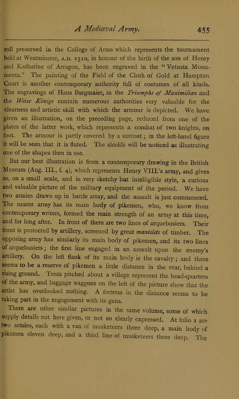 roll preserved in the College of Arms which represents the tournament held at Westminster, a.d. 1510, in honour of the birth of the son of Henry and Katharine of Arragon, has been engraved in the “ Vetusta Monu- menta.” The painting of the Field of the Cloth of Gold at Hampton Court is another contemporary authority full of costumes of all kinds. The engravings of Hans Burgmaier, in the Triumphs of Maximilian and the Weise Konige contain numerous authorities very valuable for the clearness and artistic skill with which the armour is depicted. We have given an illustration, on the preceding page, reduced from one of the plates of the latter work, which represents a combat of two knights, on foot. The armour is partly covered by a surcoat; in the left-hand figure it will be seen that it is fluted. The shields will be noticed as illustrating one of the shapes then in use. But our best illustration is from a contemporary drawing in the British Museum (Aug. III., f. 4), which represents Henry VIII.’s army, and gives us, on a small scale, and in very sketchy but intelligible style, a curious and valuable picture of the military equipment of the period. We have two armies drawn up in battle array, and the assault is just commenced. The nearer army has its main body of pikemen, who, we know from contemporary writers, formed the main strength of an army at this time, and for long after. In front of them are two lines of arquebusiers. Their front IS protected by artillery, screened by great mantelets of timber. The opposing army has sumlarly its main body of pikemen, and its two lines of arquebusiers; the first line engaged in an assault upon the enemy’s artillery. On the left flank of its main body is the cavalry j and there seems to be a reserve of pikemen a little distance in the rear, behind a rising ground. Tents pitched about a village represent the head-quarters of the army, and baggage waggons on the left of the picture show that the artist has overlooked nothing. A fortress in the distance seems to be taking part in the engagement with its guns. There are other similar pictures in the same volume, some of which supply details not here given, or not so clearly expressed. At folio i are two armies, each with a van of musketeers three deep, a main body of pikemen eleven deep, and a third line of musketeers three deep. The