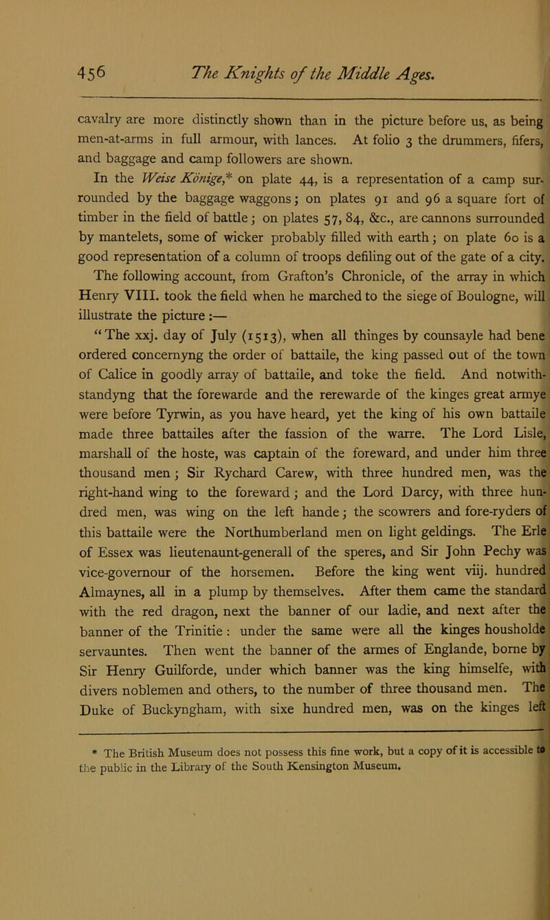 cavalry are more distinctly shown than in the picture before us, as being men-at-arms in full armour, with lances. At foUo 3 the drummers, lifers, and baggage and camp followers are shown. In the Weise Kdnige,* on plate 44, is a representation of a camp sur- rounded by the baggage waggons; on plates 91 and 96 a square fort of timber in the field of battle; on plates 57, 84, &c., are cannons surrounded by mantelets, some of wicker probably filled with earth; on plate 60 is a good representation of a column of troops defiling out of the gate of a city. The following account, from Grafton’s Chronicle, of the array in which Henry VIII. took the field when he marched to the siege of Boulogne, will illustrate the pictiure:— “The xxj. day of July (1513), when all thinges by counsayle had bene ordered concemyng the order of battaile, the king passed out of the town of Calice in goodly array of battaile, and toke the field. And notwith- standyng that the forewarde and the rerewarde of the kinges great armye were before Tyrwin, as you have heard, yet the king of his own battaile made three battailes after the fassion of the warre. The Lord Lisle, marshall of the hoste, was captain of the foreward, and under him three thousand men; Sir Rychard Carew, with three hundred men, was the right-hand wing to the foreward; and the Lord Darcy, with three hun- dred men, was wing on the left hande; the scowrers and fore-ryders of this battaile were the Northumberland men on light geldings. The Erie of Essex was lieutenaunt-generall of the speres, and Sir John Pechy was! vice-govemour of the horsemen. Before the king went viij. hundred' Almaynes, aU in a plump by themselves. After them came the standard j with the red dragon, next the banner of our ladie, and next after the! banner of the Trinitie: under the same were all the kinges housholde | servauntes. Then went the banner of the armes of Englande, borne by Sir Henry Guilforde, under which banner was the king himselfe, with divers noblemen and others, to the number of three thousand men. The Duke of Buckyngham, with sixe hundred men, was on the kinges left * The British Museum does not possess this fine work, but a copy of it is accessible to the public in tlie Library of the South Kensington Museum.