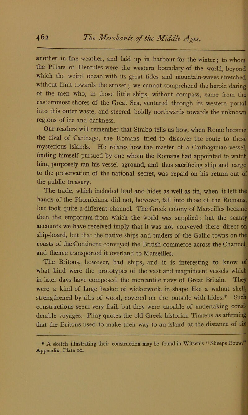 another in fine weather, and laid up in harbour for the winter; to whom the Pillars of Hercules were the western boundary of the world, beyond which the weird ocean with its great tides and mountain-waves stretched without limit towards the sunset; we cannot comprehend the heroic daring of the men who, in those little ships, without compass, came from the easternmost shores of the Great Sea, ventured through its western portal into this outer waste, and steered boldly northwards towards the unknown regions of ice and darkness. Our readers will remember that Strabo tells us how, when Rome became the rival of Carthage, the Romans tried to discover the route to these mysterious islands. He relates how the master of a Carthaginian vessel, finding himself pursued by one whom the Romans had appointed to watch him, purposely ran his vessel aground, and thus sacrificing ship and cargo to the preservation of the national secret, was repaid on his return out of the public treasury. The trade, which included lead and hides as well as tin, when it left the hands of the Phoenicians, did not, however, fall into those of the Romans,^ but took quite a different channel. The Greek colony of Marseilles became then the emporium from which the world was supplied; but the scanty, accounts we have received imply that it was not conveyed there direct on' ship-board, but that the native ships and traders of the Gallic towns on the coasts of the Continent conveyed the British commerce across the Channel,^ and thence transported it overland to Marseilles. j The Britons, however, had ships, and it is interesting to know of what kind were the prototypes of the vast and magnificent vessels which, in later days have composed the mercantile navy of Great Britain. They were a kind of large basket of wickerwork, in shape like a walnut shell, strengthened by ribs of wood, covered on the outside with hides.* Such constructions seem very frail, but they were capable of undertaking consi- derable voyages. Pliny quotes the old Greek historian Timseus as affirming that the Britons used to make their way to an island at the distance of six * A sketch illustrating their construction may be found in Witsen’s “ Sheeps Bouw.'J Appendix, Plate lo.