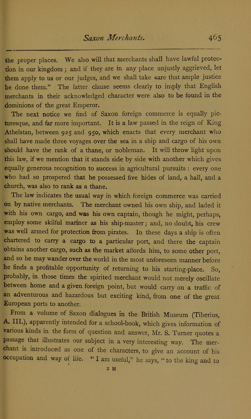 the proper places. We also will that merchants shall have lawful protec- tion in our kingdom ; and if they are in any place unjustly aggrieved, let them apply to us or our judges, and we shall take eare that ample justice be done them.” The latter clause seems clearly to imply that English merchants in their acknowledged character were also to be found in the dominions of the great Emperor. The next notice we find of Saxon foreign commerce is equally pic- turesque, and far more important. It is a law passed in the reign of King Athelstan, between 925 and 950, which enacts that every merchant who shall have made three voyages over the sea in a ship and cargo of his own should have the rank of a thane, or nobleman. It will throw light upon this law, if we mention that it stands side by side with another which gives equally generous recognition to success in agricultural pursuits : every one who had so prospered that he possessed five hides of land, a hall, and a church, was also to rank as a thane. The law indicates the usual way in which foreign commerce was carried on by native merchants. The merchant owned his own ship, and laded it with his own cargo, and was his own captain, though he might, perhaps, employ some skilful mariner as his ship-master \ and, no doubt, his crew was well armed for protection firom pirates. In these days a ship is often chartered to carry a cargo to a particular port, and there the captain obtains another cargo, such as the market affords him, to some other port, and so he may wander over the world in the most unforeseen manner before he finds a profitable opportunity of returning to his starting-place. So, probably, in those times the spirited merchant would not merely oscillate between home and a given foreign point, but would carry on a traffic of an adventurous and hazardous but exciting kind, from one of the great European ports to another. From a volume of Saxon dialogues in the British Museum (Tiberius, A. III.), apparently intended for a school-book, which gives information of various kinds in the form of question and answer, Mr. S. Turner quotes a passage that illustrates our subject in a very interesting way. The mer- chant is introduced as one of the characters, to give an account of his occupation and way of life. “ I am useful,” he says, “ to the king and to 2 H