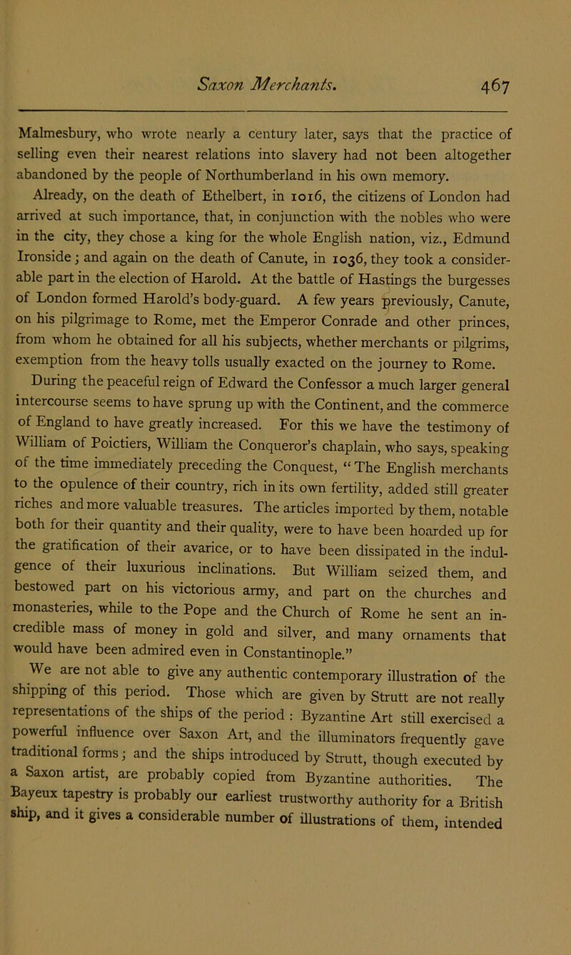 Malmesbury, who wrote nearly a century later, says that the practice of selling even their nearest relations into slavery had not been altogether abandoned by the people of Northumberland in his own memory. Already, on the death of Ethelbert, in 1016, the citizens of London had arrived at such importance, that, in conjunction with the nobles who were in the city, they chose a king for the whole English nation, viz., Edmund Ironside ; and again on the death of Canute, in 1036, they took a consider- able part in the election of Harold. At the battle of Hastings the burgesses of London formed Harold’s body-guard. A few years previously, Canute, on his pilgrimage to Rome, met the Emperor Conrade and other princes, from whom he obtained for all his subjects, whether merchants or pilgrims, exemption from the heavy tolls usually exacted on the journey to Rome. During the peaceful reign of Edward the Confessor a much larger general intercourse seems to have sprung up with the Continent, and the commerce of England to have greatly increased. For this we have the testimony of William of Poictiers, William the Conqueror’s chaplain, who says, speaking of the time immediately preceding the Conquest, “The English merchants to the opulence of their country, rich in its own fertility, added still greater riches and more valuable treasures. The articles imported by them, notable both for their quantity and their quality, were to have been hoarded up for the gratification of their avarice, or to have been dissipated in the indul- gence of their luxurious inclinations. But William seized them, and bestowed part on his victorious army, and part on the churches and monasteries, while to the Pope and the Church of Rome he sent an in- credible mass of money in gold and silver, and many ornaments that would have been admired even in Constantinople.” We are not able to give any authentic contemporary illustration of the shipping of this period. Those which are given by Strutt are not really representations of the ships of the period : Byzantine Art still exercised a powerful influence over Saxon Art, and the illuminators frequently gave traditional forms; and the ships introduced by Strutt, though executed by a Saxon artist, are probably copied from Byzantine authorities. The Bayeux tapestry is probably our earliest trustworthy authority for a British ship, and it gives a considerable number of illustrations of them, intended