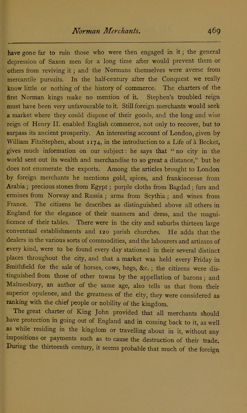 have gone far to ruin those who were then engaged in it; the general depression of Saxon men for a long time after would prevent them or others from reviving it; and the Normans themselves were averse from mercantile pursuits. In the half-century after the Conquest we really know little or nothing of the history of commerce. The charters of the first Norman kings make no mention of it. Stephen’s troubled reign must have been very unfavourable to it. Still foreign merchants would seek a market where they could dispose of their goods, and the long and wise reign of Henry II. enabled English commerce, not only to recover, but to surpass its ancient prosperity. An interesting account of London, given by William FitzStephen, about 1174, in the introduction to a Life of h Becket, gives much information on our subject: he says that “ no city in the world sent out its wealth and merchandise to so great a distance,” but he does not enumerate the exports. Among the articles brought to London by foreign merchants he mentions gold, spices, and frankincense from Arabia; precious stones from Egypt; purple cloths from Bagdad; furs and ermines from Norway and Russia j arms from Scythia and wines from France. The citizens he describes as distinguished above all others in England for the elegance of their manners and dress, and the magni- ficence of their tables. There were in the city and suburbs thirteen large conventual establishments and 120 parish churches. He adds that the dealers in the various sorts of commodities, and the labourers and artizans of every kind, were to be found every day stationed in their several distinct places throughout the city, and that a market was held every Friday in Smithfield for the sale of horses, cows, hogs, &c. \ the citizens were dis- tinguished from those of other towns by the appellation of barons; and Malmesbury, an author of the same age, also tells us that from their superior opulence, and the greatness of the city, they were considered as ranking with the chief people or nobility of the kingdom. The great charter of King John provided that all merchants should have protection in going out of England and in coming back to it, as well as while residing in the kingdom or travelling about in it, without any impositions or payments such as to cause the destruction of their trade. During the thirteenth century, it seems probable that much of the foreign