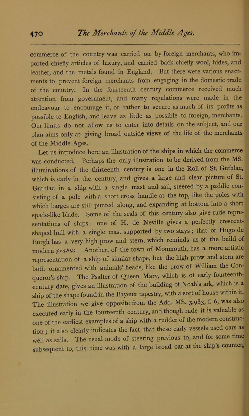 commerce of the country was carried on by foreign merchants, who im- ported chiefly articles of luxury, and carried back chiefly wool, hides, and leather, and the metals found in England. But there were various enact- ments to prevent foreign merchants from engaging in the domestic trade of the country. In the fourteenth century commerce received much attention from government, and many regulations were made in the endeavour to encourage it, or rather to secure as much of its profits as possible to English, and leave as little as possible to foreign, merchants. Our limits do not allow us to enter into details on the subject, and our plan aims only at giving broad outside views of the life of the merchants of the Middle Ages. Let us introduce here an illustration of the ships in which the commerce was conducted. Perhaps the only illustration to be derived from the MS. illuminations of the thirteenth century is one in the Roll of St. Guthlac, which is early in the century, and gives a large and clear picture of St. Guthlac in a ship with a single mast and sail, steered by a paddle con- sisting of a pole with a short cross handle at the top, like the poles with which barges are still punted along, and expanding at bottom into a short spade-like blade. Some of the seals of this century also give rude repre- sentations of ships ; one of H. de Neville gives a perfectly crescent- shaped hull with a single mast supported by two stays; that of Hugo de Burgh has a very high prow and stem, which reminds us of the build of modern prahus. Another, of the town of Monmouth, has a more artistic representation of a ship of similar shape, but the high prow and stem are both ornamented with animals’ heads, like the prow of William the Con- queror’s ship. The Psalter of Queen Mary, which is of early fourteenth- century date, gives an illustration of the building of Noah’s ark, which is a ship of the shape found in the Bayeux tapestry, with a sort of house within it. The illustration we give opposite from the Add. MS. 3,983, f. 6, was also executed early in the fourteenth century, and though mde it is valuable as one of the earliest examples of a ship with a rudder of the modem construc- tion ; it also clearly indicates the fact that these early vessels used oars as well as sails. The usual mode of steering previous to, and for some time subsequent to, this time was with a large broad oar at the ship’s counter,