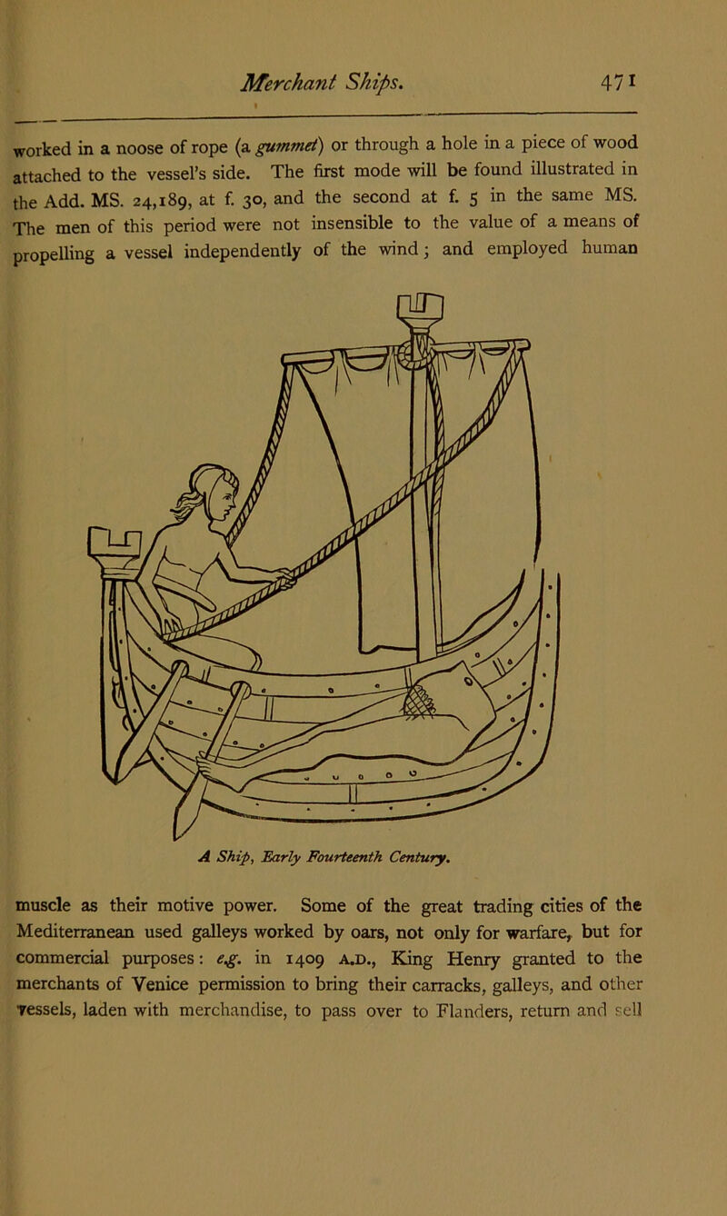 worked in a noose of rope (a gummet) or through a hole in a piece of wood attached to the vessel’s side. The first mode will be found illustrated in the Add. MS. 24,189, at f. 30, and the second at f. 5 in the same MS. The men of this period were not insensible to the value of a means of propelling a vessel independently of the wind; and employed human muscle as their motive power. Some of the great trading cities of the Mediterranean used galleys worked by oars, not only for warfare,, but for commercial purposes: eg, in 1409 A.D., King Henry granted to the merchants of Venice permission to bring their carracks, galleys, and other Tessels, laden with merchandise, to pass over to Flanders, return and sell