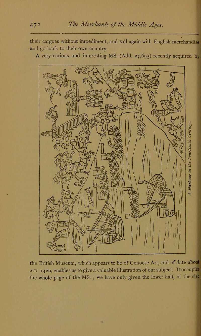 tlieir cargoes without impediment, and sail again with English merchandise and go back to their own country. A very curious and interesting MS. (Add. 27,695) recently acquired by the British Museum, which appears to be of Genoese Art, and of date about; A.D. 1420, enables us to give a valuable illustration of our subject. It occupies the whole page of the MS.; we have only given the lower half, of the size'